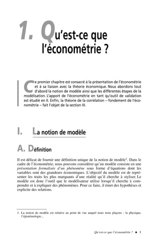 1. Qu’est-ce que
l’économétrie ?
C
e premier chapitre est consacré à la présentation de l’économétrie
et à sa liaison avec la théorie économique. Nous abordons tout
d’abord la notion de modèle ainsi que les différentes étapes de la
modélisation. L’apport de l’économétrie en tant qu’outil de validation
est étudié en II. Enfin, la théorie de la corrélation – fondement de l’éco-
nométrie – fait l’objet de la section III.
I. La notion de modèle
A. Définition
Il est délicat de fournir une définition unique de la notion de modèle1. Dans le
cadre de l’économétrie, nous pouvons considérer qu’un modèle consiste en une
présentation formalisée d’un phénomène sous forme d’équations dont les
variables sont des grandeurs économiques. L’objectif du modèle est de repré-
senter les traits les plus marquants d’une réalité qu’il cherche à styliser. Le
modèle est donc l’outil que le modélisateur utilise lorsqu’il cherche à com-
prendre et à expliquer des phénomènes. Pour ce faire, il émet des hypothèses et
explicite des relations.
1. La notion de modèle est relative au point de vue auquel nous nous plaçons : la physique,
l’épistémologie...
Qu’est-ce que l’économétrie ?  1
 