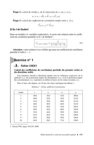 Étape 2 : calcul de résidu e2 de la régression de x3 sur x1 et x2
e2 = x3 − (
a′
0 + 
a′
1 x1 + 
a′
2 x2)
Étape 3 : calcul du coefficient de corrélation simple entre e1 et e2
r2
yx3.x1 x2 = r2
e1,e2
2) Du t de Student
Dans un modèle à k variables explicatives, il existe une relation entre le coeffi-
cient de corrélation partielle et le t de Student1 :
r2
yxi.(autres variables) =
t2
i
t2
i + (n − k − 1)
[1]
Attention : cette relation n’est vérifiée que pour un coefficient de corrélation
partielle d’ordre k − 1 .
Multicolinéarité et sélection du modèle optimal  109
1. Greene W.H., pages 234-235, 2000.

Exercice n° 1
fichier C4EX1
Calcul des coefficients de corrélation partielle du premier ordre et
du deuxième ordre
Une entreprise cherche à déterminer quelles sont les influences respectives de la
publicité (x1), de la promotion auprès des distributeurs (x2), et de la promotion auprès
des consommateurs (x3) exprimées en milliers d’euros sur les ventes en tonnes (y).
Pour ce faire, elle dispose, sur 10 ans, des séries statistiques du tableau 1.
Année y x1 x2 x3
1 49,0 35,0 53,0 200,0
2 40,0 35,0 53,0 212,0
3 41,0 38,0 50,0 211,0
4 46,0 40,0 64,0 212,0
5 52,0 40,0 70,0 203,0
6 59,0 42,0 68,0 194,0
7 53,0 44,0 59,0 194,0
8 61,0 46,0 73,0 188,0
9 55,0 50,0 59,0 196,0
10 64,0 50,0 71,0 190,0
Tableau 1 – Ventes, publicité et promotions
 