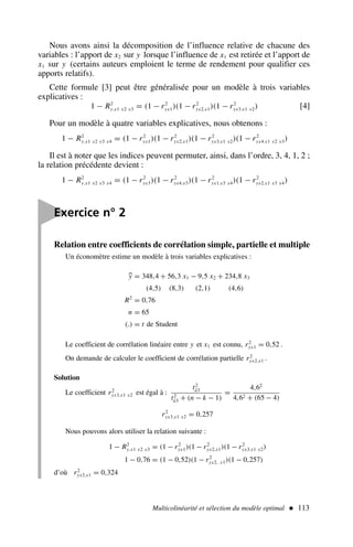 Multicolinéarité et sélection du modèle optimal  113
Nous avons ainsi la décomposition de l’influence relative de chacune des
variables : l’apport de x2 sur y lorsque l’influence de x1 est retirée et l’apport de
x1 sur y (certains auteurs emploient le terme de rendement pour qualifier ces
apports relatifs).
Cette formule [3] peut être généralisée pour un modèle à trois variables
explicatives :
1 − R2
y.x1 x2 x3 = (1 − r2
yx1)(1 − r2
yx2.x1)(1 − r2
yx3.x1 x2) [4]
Pour un modèle à quatre variables explicatives, nous obtenons :
1 − R2
y.x1 x2 x3 x4 = (1 − r2
yx1)(1 − r2
yx2.x1)(1 − r2
yx3.x1 x2)(1 − r2
yx4.x1 x2 x3)
Il est à noter que les indices peuvent permuter, ainsi, dans l’ordre, 3, 4, 1, 2 ;
la relation précédente devient :
1 − R2
y.x1 x2 x3 x4 = (1 − r2
yx3)(1 − r2
yx4.x3)(1 − r2
yx1.x3 x4)(1 − r2
yx2.x1 x3 x4)

Exercice n° 2
Relation entre coefficients de corrélation simple, partielle et multiple
Un économètre estime un modèle à trois variables explicatives :

y = 348,4 + 56,3 x1 − 9,5 x2 + 234,8 x3
(4,5) (8,3) (2,1) (4,6)
R2
= 0,76
n = 65
(.) = t de Student
Le coefficient de corrélation linéaire entre y et x1 est connu, r2
yx1 = 0,52 .
On demande de calculer le coefficient de corrélation partielle r2
yx2.x1 .
Solution
Le coefficient r2
yx3.x1 x2 est égal à :
t2
â3
t2
â3 + (n − k − 1)
=
4,62
4,62 + (65 − 4)
r2
yx3.x1 x2 = 0,257
Nous pouvons alors utiliser la relation suivante :
1 − R2
y.x1 x2 x3 = (1 − r2
yx1)(1 − r2
yx2.x1)(1 − r2
yx3.x1 x2)
1 − 0,76 = (1 − 0,52)(1 − r2
yx2, x1)(1 − 0,257)
d’où r2
yx2.x1 = 0,324
 
