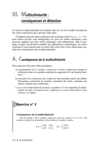 114  ÉCONOMÉTRIE
III. Multicolinéarité :
conséquences et détection
Le terme de multicolinéarité est employé dans le cas d’un modèle incorporant
des séries explicatives qui sont liées entre elles.
À l’opposé, pour des séries explicatives de covariance nulle (Cov (x1, x2) = 0) ,
nous dirons qu’elles sont orthogonales. Si, pour des études théoriques, nous
pouvons supposer que deux séries statistiques sont orthogonales, dans la pra-
tique, lorsque l’économiste modélise des phénomènes économiques, les séries
explicatives sont toujours plus ou moins liées entre elles. Nous allons donc exa-
miner les conséquences de la multicolinéarité.
A. Conséquences de la multicolinéarité
Nous pouvons citer trois effets principaux :
a) augmentation de la variance estimée de certains coefficients lorsque la
colinéarité entre les variables explicatives augmente (le t de Student dimi-
nue) ;
b) instabilité des estimations des coefficients des moindres carrés, des faibles
fluctuations concernant les données entraînent des fortes variations des
valeurs estimées des coefficients ;
c) en cas de multicolinéarité parfaite, la matrice X′
X est singulière (le déter-
minant est nul), l’estimation des coefficients est alors impossible et leur
variance est infinie.

Exercice n° 3
Conséquences de la multicolinéarité
Soit un modèle à deux variables explicatives dont les matrices X′
X et X′
Y sont
calculées à partir d’un échantillon d’observations de variables centrées.
X′
X =

200 150
150 113

X′
Y =

350
263

 