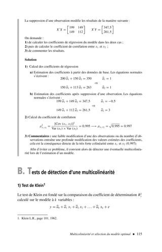 Multicolinéarité et sélection du modèle optimal  115
B. Tests de détection d’une multicolinéarité
1) Test de Klein1
Le test de Klein est fondé sur la comparaison du coefficient de détermination R2
y
calculé sur le modèle à k variables :
y = 
a0 +
a1 x1 +
a2 x2 + . . . +
ak xk + e
La suppression d’une observation modifie les résultats de la manière suivante :
X′
X =

199 149
149 112

X′
Y =

347,5
261,5

On demande :
1) de calculer les coefficients de régression du modèle dans les deux cas ;
2) puis de calculer le coefficient de corrélation entre x1 et x2 ;
3) de commenter les résultats.
Solution
1) Calcul des coefficients de régression
a) Estimation des coefficients à partir des données de base. Les équations normales
s’écrivent :
200 
a1 + 150 
a2 = 350 
a1 = 1
⇒
150 
a1 + 113 
a2 = 263 
a2 = 1
b) Estimation des coefficients après suppression d’une observation. Les équations
normales s’écrivent :
199 
a1 + 149 
a2 = 347,5 
a1 = −0,5
⇒
149 
a1 + 112 
a2 = 261,5 
a2 = 3
2) Calcul du coefficient de corrélation
ρ2
x1,x2
=
[Cov (x1, x2)]2
Var (x1) × Var (x2)
= 0,995 −→ ρx1,x2 =

0,995 = 0,997
3) Commentaires : une faible modification d’une des observations ou du nombre d’ob-
servations entraîne une profonde modification des valeurs estimées des coefficients,
cela est la conséquence directe de la très forte colinéarité entre x1 et x2 (0,997).
Afin d’éviter ce problème, il convient alors de détecter une éventuelle multicolinéa-
rité lors de l’estimation d’un modèle.
1. Klein L.R., page 101, 1962.
 