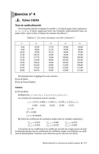 Multicolinéarité et sélection du modèle optimal  117

Exercice n° 4
fichier C4EX4
Tests de multicolinéarité
Un économiste cherche à expliquer la variable y à l’aide de quatre séries explicatives
x1 , x2 , x3 et x4 . Il désire auparavant tester une éventuelle multicolinéarité entre ces
quatre séries ; pour ce faire, il dispose des données du tableau 2.
. y x1 x2 x3 x4
8,40 82,90 17,10 92,00 94,00
9,60 88,00 21,30 93,00 96,00
10,40 99,90 25,10 96,00 97,00
11,40 105,30 29,00 94,00 97,00
12,20 117,70 34,00 100,00 100,00
14,20 131,00 40,00 101,00 101,00
15,80 148,20 44,00 105,00 104,00
17,90 161,80 49,00 112,00 109,00
19,30 174,20 51,00 112,00 111,00
20,80 184,70 53,00 112,00 111,00
Tableau 2 – Ces séries statistiques sont-elles colinéaires ?
On demande donc d’appliquer les tests suivants :
1) test de Klein,
2) test de Farrar-Glauber.
Solution
1) Test de Klein
a) Régression : y = a0 + a1 x1 + a2 x2 + a3 x3 + a4 x4 + ε.
Les résultats de l’estimation sont les suivants :
y = −13,53 + 0,096 x1 + 0,015 x2 − 0,199 x3 + 0,34 x4 + e
(1,80) (3,66) (0,30) (2,20) (2,27)
n = 10
R2
= 0,998
(.) = t de Student
b) Calcul des coefficients de corrélation simple entre les variables explicatives :
r2
x1, x2 = 0,976 r2
x1, x3 = 0,960 r2
x1, x4 = 0,974
r2
x2, x3 = 0,938 r2
x2, x4 = 0,938 r2
x3, x4 = 0,982
À la lecture de ces coefficients il ne semble pas ressortir des risques graves de mul-
ticolinéarité puisque tous les coefficients de corrélation simple sont inférieurs au coeffi-
cient de détermination. Toutefois, nous observons qu’ils sont tous très élevés.
 