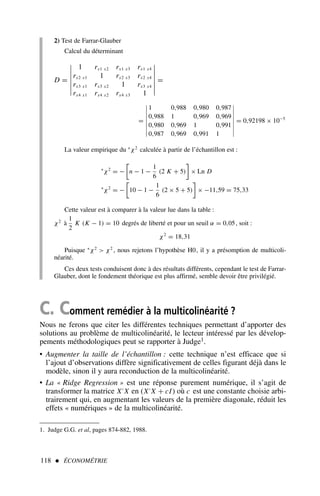 118  ÉCONOMÉTRIE
2) Test de Farrar-Glauber
Calcul du déterminant
D =







1 rx1 x2 rx1 x3 rx1 x4
rx2 x1 1 rx2 x3 rx2 x4
rx3 x1 rx3 x2 1 rx3 x4
rx4 x1 rx4 x2 rx4 x3 1







=
=








1 0,988 0,980 0,987
0,988 1 0,969 0,969
0,980 0,969 1 0,991
0,987 0,969 0,991 1








= 0,92198 × 10−5
La valeur empirique du ∗
χ2
calculée à partir de l’échantillon est :
∗
χ2
= −

n − 1 −
1
6
(2 K + 5)

× Ln D
∗
χ2
= −

10 − 1 −
1
6
(2 × 5 + 5)

× −11,59 = 75,33
Cette valeur est à comparer à la valeur lue dans la table :
χ2
à
1
2
K (K − 1) = 10 degrés de liberté et pour un seuil α = 0,05, soit :
χ2
= 18,31
Puisque ∗
χ2
 χ2
, nous rejetons l’hypothèse H0, il y a présomption de multicoli-
néarité.
Ces deux tests conduisent donc à des résultats différents, cependant le test de Farrar-
Glauber, dont le fondement théorique est plus affirmé, semble devoir être privilégié.
C. Comment remédier à la multicolinéarité ?
Nous ne ferons que citer les différentes techniques permettant d’apporter des
solutions au problème de multicolinéarité, le lecteur intéressé par les dévelop-
pements méthodologiques peut se rapporter à Judge1.
• Augmenter la taille de l’échantillon : cette technique n’est efficace que si
l’ajout d’observations diffère significativement de celles figurant déjà dans le
modèle, sinon il y aura reconduction de la multicolinéarité.
• La « Ridge Regression » est une réponse purement numérique, il s’agit de
transformer la matrice X′
X en (X′
X + cI) où c est une constante choisie arbi-
trairement qui, en augmentant les valeurs de la première diagonale, réduit les
effets « numériques » de la multicolinéarité.
1. Judge G.G. et al, pages 874-882, 1988.
 