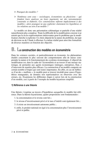 Pourquoi des modèles ?
 Nombreux sont ceux – sociologues, économistes ou physiciens – qui
fondent leurs analyses ou leurs jugements sur des raisonnements
construits et élaborés. Ces constructions refèrent implicitement à des
modèles ; alors pourquoi ne pas expliciter clairement les hypothèses et
les relations au sein d’un modèle ?
Le modèle est donc une présentation schématique et partielle d’une réalité
naturellement plus complexe. Toute la difficulté de la modélisation consiste à ne
retenir que la ou les représentations intéressantes pour le problème que le modé-
lisateur cherche à expliciter. Ce choix dépend de la nature du problème, du type
de décision ou de l’étude à effectuer. La même réalité peut ainsi être formalisée
de diverses manières en fonction des objectifs.
B. La construction des modèles en économétrie
Dans les sciences sociales, et particulièrement en économie, les phénomènes
étudiés concernent le plus souvent des comportements afin de mieux com-
prendre la nature et le fonctionnement des systèmes économiques. L’objectif du
modélisateur est, dans le cadre de l’économétrie et au travers d’une mesure sta-
tistique, de permettre aux agents économiques (ménages, entreprises, État...)
d’intervenir de manière plus efficace. La construction d’un modèle comporte un
certain nombre d’étapes qui sont toutes importantes. En effet, en cas de faibles-
se d’un des « maillons », le modèle peut se trouver invalidé pour cause d’hypo-
thèses manquantes, de données non représentatives ou observées avec des
erreurs, etc. Examinons les différentes étapes à suivre lors de la construction
d’un modèle, ceci à partir de l’exemple du modèle keynésien simplifié.
1) Référence à une théorie
Une théorie s’exprime au travers d’hypothèses auxquelles le modèle fait réfé-
rence. Dans la théorie keynésienne, quatre propositions sont fondamentales :
1. la consommation et le revenu sont liés ;
2. le niveau d’investissement privé et le taux d’intérêt sont également liés ;
3. il existe un investissement autonome public ;
4. enfin, le produit national est égal à la consommation plus l’investissement
privé et public.
2  ÉCONOMÉTRIE
 