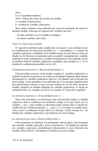 120  ÉCONOMÉTRIE
Avec :
Ln = Logarithme népérien,
SCR = somme des carrés des résidus du modèle,
n = nombre d’observations,
k = nombre de variables explicatives.
Nous allons examiner cinq méthodes qui vont nous permettre de retenir le
meilleur modèle, celui qui est composé des variables qui sont :
– les plus corrélées avec la variable à expliquer ;
– les moins corrélées entre elles.
Toutes les régressions possibles
Il s’agit de la méthode la plus simple dans son exposé : nous estimons toutes
les combinaisons de régressions possibles (2k
− 1 possibilités, k = nombre de
variables explicatives candidates) et le modèle retenu est celui dont le critère de
Akaike ou de Schwarz est minimum pour un modèle comportant des variables
explicatives toutes significatives. La limite d’utilisation de cette méthode est liée
au nombre initial de variables explicatives candidates, par exemple si k = 10 , le
nombre de combinaisons possibles est de 1023.
L’élimination progressive (« Backward Elimination »)
Cette procédure consiste, sur le modèle complet à k variables explicatives, à
éliminer de proche en proche (c’est-à-dire en réestimant l’équation après chaque
élimination) les variables explicatives dont les t de Student sont en dessous du
seuil critique. Cette procédure n’est utilisable que si la première équation peut
être effectivement estimée, ce qui n’est pas toujours le cas. En effet, lorsque le
modèle comporte un nombre important de variables explicatives, le risque de
colinéarité entre ces variables est élevé et la matrice X′
X peut être singulière.
La sélection progressive (« Forward Regression »)
Dans cette procédure, on sélectionne, dans une première étape, la variable
explicative dont le coefficient de corrélation simple est le plus élevé avec la
variable y , soit xi cette variable. La deuxième étape consiste alors à calculer les
coefficients de corrélation partielle r2
yxj ·xi
pour j = i et à retenir la variable expli-
cative ayant le coefficient le plus élevé. La sélection s’arrête lorsque les t de
Student des variables explicatives sont inférieurs au seuil critique.
La régression pas à pas (« Stepwise Regression »)
Cette procédure est identique à la précédente, sauf qu’après avoir incorporé
une nouvelle variable explicative, nous examinons les t de Student de chacune
des variables explicatives préalablement sélectionnées et nous éliminons du
modèle celle(s) dont le t du Student est inférieur au seuil critique.
 