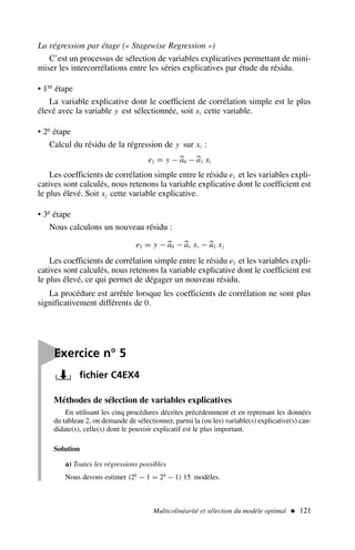 Multicolinéarité et sélection du modèle optimal  121

Exercice n° 5
fichier C4EX4
Méthodes de sélection de variables explicatives
En utilisant les cinq procédures décrites précédemment et en reprenant les données
du tableau 2, on demande de sélectionner, parmi la (ou les) variable(s) explicative(s) can-
didate(s), celle(s) dont le pouvoir explicatif est le plus important.
Solution
a) Toutes les régressions possibles
Nous devons estimer (2k
− 1 = 24
− 1) 15 modèles.
La régression par étage (« Stagewise Regression »)
C’est un processus de sélection de variables explicatives permettant de mini-
miser les intercorrélations entre les séries explicatives par étude du résidu.
• 1re étape
La variable explicative dont le coefficient de corrélation simple est le plus
élevé avec la variable y est sélectionnée, soit xi cette variable.
• 2e étape
Calcul du résidu de la régression de y sur xi :
e1 = y −
a0 −
a1 xi
Les coefficients de corrélation simple entre le résidu e1 et les variables expli-
catives sont calculés, nous retenons la variable explicative dont le coefficient est
le plus élevé. Soit xj cette variable explicative.
• 3e étape
Nous calculons un nouveau résidu :
e2 = y −
a0 −
a1 xi −
a2 xj
Les coefficients de corrélation simple entre le résidu e2 et les variables expli-
catives sont calculés, nous retenons la variable explicative dont le coefficient est
le plus élevé, ce qui permet de dégager un nouveau résidu.
La procédure est arrêtée lorsque les coefficients de corrélation ne sont plus
significativement différents de 0.
 