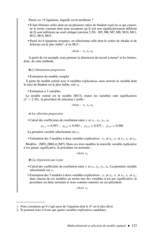 Multicolinéarité et sélection du modèle optimal  123
Parmi ces 15 équations, laquelle est la meilleure ?
• Il faut éliminer celles dont un ou plusieurs ratios de Student (sauf en ce qui concer-
ne le terme constant dont nous acceptons qu’il soit non significativement différent
de 0) sont inférieurs au seuil critique (environ 2,30) : M5, M6, M7, M8, M10, M11,
M12, M14, M15.
• Parmi les 6 équations restantes, on sélectionne celle dont le critère de Akaike et de
Schwarz est le plus faible1, d’où M13 :
choix : x1 x3 x4
À partir de cet exemple, nous prenons la dimension du travail à mener2 et les limites,
donc, de cette méthode.
b) L’élimination progressive
• Estimation du modèle complet
À partir du modèle estimé avec 4 variables explicatives, nous retirons la variable dont
le ratio de Student est le plus faible, soit x2 .
• Estimation à 3 variables
Le modèle estimé est le modèle [M13], toutes les variables sont significatives
(t∗
 2,30) , la procédure de sélection s’arrête :
choix : x1 x3 x4
c) La sélection progressive
• Calcul des coefficients de corrélation entre y et x1 , x2 , x3 , x4
ρyx1 = 0,997 ; ρyx2 = 0,983 ; ρyx3 = 0,975 ; ρyx4 = 0,988
La première variable sélectionnée est x1 .
• Estimation des 3 modèles à deux variables explicatives : x1 et x2 , x1 et x3 , x1 et x4 .
Modèles : [M5], [M6] et [M7]. Dans ces trois modèles la nouvelle variable explicative
n’est jamais significative, la procédure est terminée :
choix x1
d) La régression pas à pas
• Calcul des coefficients de corrélation entre y et x1 , x2 , x3 , x4 . La première variable
sélectionnée est x1 .
• Estimation des 3 modèles à deux variables explicatives : x1 et x2 , x1 et x3 , x1 et x4 ,
dans chacun de ces modèles au moins une des variables n’est pas significative, la
procédure est donc terminée et nous sommes ramenés au cas précédent :
choix x1
1. Nous constatons qu’il s’agit aussi de l’équation dont le R2 est le plus élevé.
2. Et pourtant nous n’avons que quatre variables explicatives candidates.
 