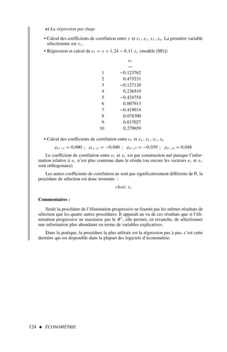 124  ÉCONOMÉTRIE
e) La régression par étage
• Calcul des coefficients de corrélation entre y et x1 , x2 , x3 , x4 . La première variable
sélectionnée est x1 .
• Régression et calcul de e1 = y + 1,24 − 0,11 x1 (modèle [M1])
e1
––
1 −0,123762
2 0,475231
3 −0,127120
4 0,236519
5 −0,424754
6 0,007913
7 −0,419014
8 0,078300
9 0,017027
10 0,279659
• Calcul des coefficients de corrélation entre e1 et x1 , x2 , x3 , x4
ρe1 x1 = 0,000 ; ρe1 x2 = −0,040 ; ρe1 x3 = −0,039 ; ρe1 x4 = 0,048
Le coefficient de corrélation entre e1 et x1 est par construction nul puisque l’infor-
mation relative à x1 n’est plus contenue dans le résidu (ou encore les vecteurs e1 et x1
sont orthogonaux).
Les autres coefficients de corrélation ne sont pas significativement différents de 0, la
procédure de sélection est donc terminée :
choix x1
Commentaires :
Seule la procédure de l’élimination progressive ne fournit pas les mêmes résultats de
sélection que les quatre autres procédures. Il apparaît au vu de ces résultats que si l’éli-
mination progressive ne maximise pas le R2
, elle permet, en revanche, de sélectionner
une information plus abondante en terme de variables explicatives.
Dans la pratique, la procédure la plus utilisée est la régression pas à pas, c’est cette
dernière qui est disponible dans la plupart des logiciels d’économétrie.
 
