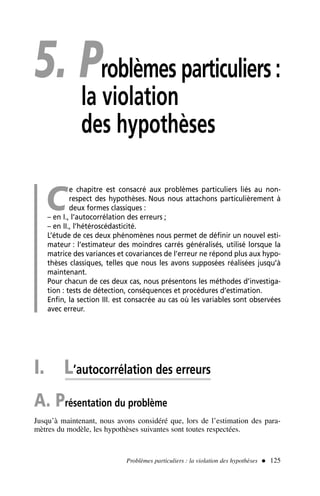 5. Problèmes particuliers :
la violation
des hypothèses
C
e chapitre est consacré aux problèmes particuliers liés au non-
respect des hypothèses. Nous nous attachons particulièrement à
deux formes classiques :
– en I., l’autocorrélation des erreurs ;
– en II., l’hétéroscédasticité.
L’étude de ces deux phénomènes nous permet de définir un nouvel esti-
mateur : l’estimateur des moindres carrés généralisés, utilisé lorsque la
matrice des variances et covariances de l’erreur ne répond plus aux hypo-
thèses classiques, telles que nous les avons supposées réalisées jusqu’à
maintenant.
Pour chacun de ces deux cas, nous présentons les méthodes d’investiga-
tion : tests de détection, conséquences et procédures d’estimation.
Enfin, la section III. est consacrée au cas où les variables sont observées
avec erreur.
I. L’autocorrélation des erreurs
A. Présentation du problème
Jusqu’à maintenant, nous avons considéré que, lors de l’estimation des para-
mètres du modèle, les hypothèses suivantes sont toutes respectées.
Problèmes particuliers : la violation des hypothèses  125
 