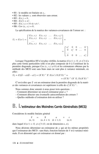 • H1 : le modèle est linéaire en xt .
• H2 : les valeurs xt sont observées sans erreur.
• H3 : E(εt ) = 0.
• H4 : E(ε2
t ) = σ2
ε .
• H5 : E(εt εt′ ) = 0 si t = t′
.
• H6 : Cov (xt , εt ) = 0.
La spécification de la matrice des variances-covariances de l’erreur est :
Ωε = E(εε′
) =



E(ε1 ε1) E(ε1 ε2) . . . E(ε1 εn)
E(ε2 ε1) E(ε2 ε2) . . . E(ε2 εn)
. . .
E(εn ε1) E(εn ε2) . . . E(εn εn)


 =
=



σ2
ε 0 0 . . . 0
0 σ2
ε 0 . . . 0
. . .
0 0 0 . . . σ2
ε



Lorsque l’hypothèse H5 n’est plus vérifiée, la matrice E(εε′
) = Ωε = σ2
ε I n’a
plus cette forme particulière (elle n’est plus composée de 0 à l’extérieur de la
première diagonale, puisque Cov (εt , εt′ ) = 0 ) et les estimateurs obtenus par la
méthode des MCO sont sans biais mais ne sont plus à variance minimale, en
effet :
Ωâ = E{(
a − a)(
a − a)′
} = (X′
X)−1
X′
E(εε′
) X(X′
X)−1
=
= (X′
X)−1
(X′
Ωε X)(X′
X)−1
C’est-à-dire que 
a est un estimateur dont la première diagonale de la matri-
ce des variances et covariances est supérieure à celle de σ2
ε (X′
X)−1
.
Nous sommes donc amenés à nous poser trois questions :
– Comment déterminer un nouvel estimateur pour a ?
– Comment détecter une éventuelle autocorrélation des erreurs ?
– Quelles méthodes d’estimation doit-on utiliser ?
B. L’estimateur des Moindres Carrés Généralisés (MCG)
Considérons le modèle linéaire général
Y = X a + ε
(n, 1) (n, k + 1) (k + 1,1) (n,1)
dans lequel E(εε′
) = Ωε = σ2
ε I (Ωε est de dimension n, n).
Nous désirons déterminer un estimateur de a qui ait les mêmes propriétés
que l’estimateur des MCO : sans biais, fonction linéaire de Y et à variance mini-
male. Il est démontré que cet estimateur est donné par :
126  ÉCONOMÉTRIE
 
