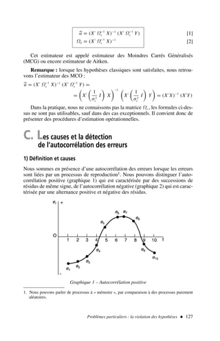 [1]

a = (X′
Ω−1
ε X)−1
(X′
Ω−1
ε Y)
Ωâ = (X′
Ω−1
ε X)−1
[2]
Cet estimateur est appelé estimateur des Moindres Carrés Généralisés
(MCG) ou encore estimateur de Aitken.
Remarque : lorsque les hypothèses classiques sont satisfaites, nous retrou-
vons l’estimateur des MCO :

a = (X′
Ω−1
ε X)−1
(X′
Ω−1
ε Y) =
= X′ 1
σ2
ε
I X
−1
X′ 1
σ2
ε
I Y = (X′
X)−1
(X′
Y)
Dans la pratique, nous ne connaissons pas la matrice Ωε , les formules ci-des-
sus ne sont pas utilisables, sauf dans des cas exceptionnels. Il convient donc de
présenter des procédures d’estimation opérationnelles.
C. Les causes et la détection
de l’autocorrélation des erreurs
1) Définition et causes
Nous sommes en présence d’une autocorrélation des erreurs lorsque les erreurs
sont liées par un processus de reproduction1. Nous pouvons distinguer l’auto-
corrélation positive (graphique 1) qui est caractérisée par des successions de
résidus de même signe, de l’autocorrélation négative (graphique 2) qui est carac-
térisée par une alternance positive et négative des résidus.
Problèmes particuliers : la violation des hypothèses  127
1. Nous pouvons parler de processus à « mémoire », par comparaison à des processus purement
aléatoires.
Graphique 1 – Autocorrélation positive
 