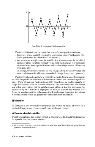 L’autocorrélation des erreurs peut être observée pour plusieurs raisons :
– l’absence d’une variable explicative importante dont l’explication rési-
duelle permettrait de « blanchir »1 les erreurs ;
– une mauvaise spécification du modèle, les relations entre la variable à
expliquer et les variables explicatives ne sont pas linéaires et s’expriment
sous une autre forme que celle du modèle estimé (logarithmes, différences
premières, etc.) ;
– un lissage par moyenne mobile ou une interpolation des données crée une
autocorrélation artificielle des erreurs due à l’usage de ces deux opérateurs.
L’autocorrélation des erreurs se rencontre essentiellement dans les modèles
en série temporelle où l’influence d’une erreur – due à une mauvaise spécifica-
tion – d’une période sur l’autre est plausible. Dans le cas de modèle spécifié en
coupe instantanée, nous ne pouvons concevoir une autocorrélation des erreurs
que si les observations ont été préalablement triées en fonction croissante (ou
décroissante) de la variable à expliquer. En effet, la collecte des données s’ef-
fectue de manière aléatoire et la succession des valeurs de la variable à expliquer
n’a donc aucune raison de générer une autocorrélation des erreurs.
2) Détection
La détection d’une éventuelle dépendance des erreurs ne peut s’effectuer qu’à
partir de l’analyse des résidus, en effet eux seuls sont connus.
a) Examen visuel des résidus
L’analyse graphique des résidus permet le plus souvent de détecter un processus
de reproduction des erreurs lorsque :
128  ÉCONOMÉTRIE
Graphique 2 – Autocorrélation négative
1. Ce terme de « blanchir » vient de la notion de « bruit blanc » (« White Noise »), qui qualifie des
processus purement aléatoires.
 