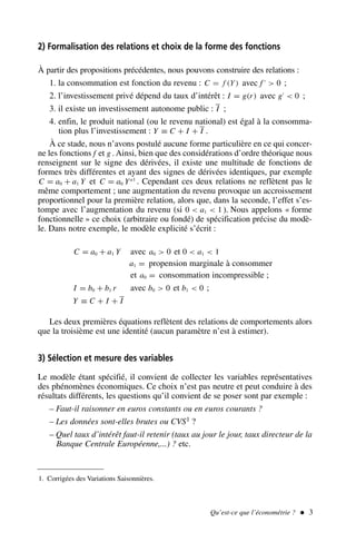 Qu’est-ce que l’économétrie ?  3
2) Formalisation des relations et choix de la forme des fonctions
À partir des propositions précédentes, nous pouvons construire des relations :
1. la consommation est fonction du revenu : C = f (Y) avec f ′
 0 ;
2. l’investissement privé dépend du taux d’intérêt : I = g(r) avec g′
 0 ;
3. il existe un investissement autonome public : I ;
4. enfin, le produit national (ou le revenu national) est égal à la consomma-
tion plus l’investissement : Y ≡ C + I + I .
À ce stade, nous n’avons postulé aucune forme particulière en ce qui concer-
ne les fonctions f et g . Ainsi, bien que des considérations d’ordre théorique nous
renseignent sur le signe des dérivées, il existe une multitude de fonctions de
formes très différentes et ayant des signes de dérivées identiques, par exemple
C = a0 + a1 Y et C = a0 Ya1
. Cependant ces deux relations ne reflètent pas le
même comportement ; une augmentation du revenu provoque un accroissement
proportionnel pour la première relation, alors que, dans la seconde, l’effet s’es-
tompe avec l’augmentation du revenu (si 0  a1  1 ). Nous appelons « forme
fonctionnelle » ce choix (arbitraire ou fondé) de spécification précise du modè-
le. Dans notre exemple, le modèle explicité s’écrit :
C = a0 + a1 Y avec a0  0 et 0  a1  1
a1 = propension marginale à consommer
et a0 = consommation incompressible ;
I = b0 + b1 r avec b0  0 et b1  0 ;
Y ≡ C + I + I
Les deux premières équations reflètent des relations de comportements alors
que la troisième est une identité (aucun paramètre n’est à estimer).
3) Sélection et mesure des variables
Le modèle étant spécifié, il convient de collecter les variables représentatives
des phénomènes économiques. Ce choix n’est pas neutre et peut conduire à des
résultats différents, les questions qu’il convient de se poser sont par exemple :
– Faut-il raisonner en euros constants ou en euros courants ?
– Les données sont-elles brutes ou CVS1 ?
– Quel taux d’intérêt faut-il retenir (taux au jour le jour, taux directeur de la
Banque Centrale Européenne,...) ? etc.
1. Corrigées des Variations Saisonnières.
 