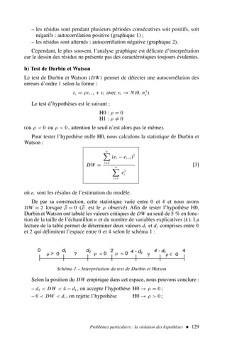 – les résidus sont pendant plusieurs périodes consécutives soit positifs, soit
négatifs : autocorrélation positive (graphique 1) ;
– les résidus sont alternés : autocorrélation négative (graphique 2).
Cependant, le plus souvent, l’analyse graphique est délicate d’interprétation
car le dessin des résidus ne présente pas des caractéristiques toujours évidentes.
b) Test de Durbin et Watson
Le test de Durbin et Watson (DW) permet de détecter une autocorrélation des
erreurs d’ordre 1 selon la forme :
εt = ρεt−1 + vt avec vt → N(0, σ2
v )
Le test d’hypothèses est le suivant :
H0 : ρ = 0
H1 : ρ = 0
(ou ρ  0 ou ρ  0 , attention le seuil n’est alors pas le même).
Pour tester l’hypothèse nulle H0, nous calculons la statistique de Durbin et
Watson :
DW =
n
t=2
(et − et−1)2
n
t=1
e2
t
[3]
où et sont les résidus de l’estimation du modèle.
De par sa construction, cette statistique varie entre 0 et 4 et nous avons
DW = 2 lorsque 
ρ = 0 (
ρ est le ρ observé). Afin de tester l’hypothèse H0,
Durbin et Watson ont tabulé les valeurs critiques de DW au seuil de 5 % en fonc-
tion de la taille de l’échantillon n et du nombre de variables explicatives (k ). La
lecture de la table permet de déterminer deux valeurs d1 et d2 comprises entre 0
et 2 qui délimitent l’espace entre 0 et 4 selon le schéma 1 :
Problèmes particuliers : la violation des hypothèses  129
Schéma 1 – Interprétation du test de Durbin et Watson
Selon la position du DW empirique dans cet espace, nous pouvons conclure :
– d2  DW  4 − d2 , on accepte l’hypothèse H0 → ρ = 0 ;
– 0  DW  d1 , on rejette l’hypothèse H0 → ρ  0 ;
 