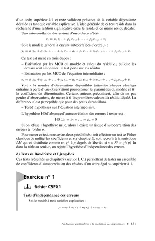 d’un ordre supérieur à 1 et reste valide en présence de la variable dépendante
décalée en tant que variable explicative. L’idée générale de ce test réside dans la
recherche d’une relation significative entre le résidu et ce même résidu décalé.
Une autocorrélation des erreurs d’un ordre p s’écrit :
εt = ρ1 εt−1 + ρ2 εt−2 + . . . + ρp εt−p + vt
Soit le modèle général à erreurs autocorrélées d’ordre p :
yt = a1 x1t + a2 x2t + . . . + ak xkt + a0 + ρ1 εt−1 + ρ2 εt−2 + . . . + ρp εt−p + vt
Ce test est mené en trois étapes :
– Estimation par les MCO du modèle et calcul du résidu et , puisque les
erreurs sont inconnues, le test porte sur les résidus.
– Estimation par les MCO de l’équation intermédiaire :
et = a1 x1t + a2 x2t + . . . + ak xkt + a0 + ρ1 et−1 + ρ2 et−2 + . . . + ρp et−p + vt
Soit n le nombre d’observations disponibles (attention chaque décalage
entraîne la perte d’une observation) pour estimer les paramètres du modèle et R2
le coefficient de détermination. Certains auteurs préconisent, afin de ne pas
perdre d’observations, de mettre à 0 les premières valeurs du résidu décalé. La
différence n’est perceptible que pour des petits échantillons.
– Test d’hypothèses sur l’équation intermédiaire.
L’hypothèse H0 d’absence d’autocorrélation des erreurs à tester est :
H0 : ρ1 = ρ2 = . . . = ρp = 0
Si on refuse l’hypothèse nulle, alors il existe un risque d’autocorrélation des
erreurs à l’ordre p .
Pour mener ce test, nous avons deux possibilités : soit effectuer un test de Fisher
classique de nullité des coefficients ρi (cf. chapitre 3), soit recourir à la statistique
LM qui est distribuée comme un χ2
à p degrés de liberté ; si n × R2
 χ2
(p) lu
dans la table au seuil α, on rejette l’hypothèse d’indépendance des erreurs.
d) Tests de Box-Pierce et Ljung-Box
Ces tests présentés au chapitre 9 (section I. C.) permettent de tester un ensemble
de coefficients d’autocorrélation des résidus d’un ordre égal ou supérieur à 1.
Problèmes particuliers : la violation des hypothèses  131

Exercice n° 1
fichier C5EX1
Tests d’indépendance des erreurs
Soit le modèle à trois variables explicatives :
yt = a0 + a1 x1t + a2 x2t + a3 x3t + εt
 
