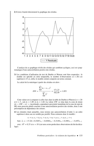 Problèmes particuliers : la violation des hypothèses  133
L’analyse de ce graphique révèle des résidus qui semblent cycliques, ceci est symp-
tomatique d’une autocorrélation positive des résidus.
3) Les conditions d’utilisation du test de Durbin et Watson sont bien respectées : le
modèle est spécifié en série temporelle, le nombre d’observations (n = 20) est
supérieur à 15 et, enfin, le modèle estimé comporte un terme constant.
Le calcul de la statistique à partir des résidus est alors :
DW =
n
t=2
(et − et−1)2
n
t=1
e2
t
=
171,23
162,49
= 1,053
Cette valeur est à comparer à celles lues dans la table de Durbin et Watson à n = 20
et k = 3 , soit d1 = 1,00 et d2 = 1,68 . La valeur DW se situe dans la zone de doute
(d1  DW  d2 → incertitude), cependant à proximité immédiate de la zone de rejet de
H0, nous pouvons plutôt conclure à une autocorrélation positive des résidus, donc à une
présomption de dépendance des erreurs.
4) Les données étant annuelles, nous testons une autocorrélation d’ordre 2, un ordre
supérieur à deux ans ne semble pas justifié. Nous estimons donc le modèle :
et = a1 x1t + a2 x2t + a3 x3t + a0 + ρ1 et−1 + ρ2 et−2 + vt
Soit : êt = −17,26 + 0,5287x1t − 0,0369x2t − 0,3149x3t + 0,589 et−1 − 0,497et−2
avec : R2
= 0,33 et n = 18 (car nous avons perdu deux observations du fait du déca-
lage).
2) Eviews fournit directement le graphique des résidus.
 