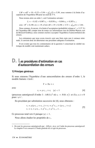 LM = nR2
= 18 × 0,33 = 5,94  χ2
0,05(2) = 5,99, nous sommes à la limite d’ac-
ceptation de l’hypothèse H0 pour un seuil de 5 %.
Nous testons alors un ordre 1, soit l’estimation suivante :
êt = −11,82 + 0,087 x1t − 0,0158 x2t − 0,044 x3t + 0,507 et−1
avec : R2
= 0,196 et n = 19, d’où LM = 19 × 0,196 = 3,72  χ2
0,05(1) = 3,84 .
Nous sommes, là encore, à la limite d’acceptation (probabilité critique αc
= 5,37 %)
de l’hypothèse H0, compte tenu de toutes ces informations (test de Durbin-Watson, test
de Breusch-Godfrey), nous sommes enclins à accepter l’hypothèse d’autocorrélation des
erreurs.
Les estimateurs que nous avons trouvés sont sans biais mais non à variance mini-
male, il convient donc de déterminer une procédure adéquate d’estimation.
Il est à noter que tous les commentaires de la question 1 concernant la validité sta-
tistique du modèle sont maintenant caducs.
134  ÉCONOMÉTRIE
D. Les procédures d’estimation en cas
d’autocorrélation des erreurs
1) Principes généraux
Si nous retenons l’hypothèse d’une autocorrélation des erreurs d’ordre 1, le
modèle linéaire s’écrit :
Y = Xa + ε
avec
εt = ρ εt−1 + vt |ρ|  1 [4]
(processus autorégressif d’ordre 1 : AR(1) )1 où vt → N(0; σ2
v ) et E(vt vt′ ) = 0
pour t = t′
.
En procédant par substitution successive de [4], nous obtenons :
εt = ρ(ρ εt−2 + vt−1) + vt = ρ2
εt−2 + (ρ vt−1 + vt )
εt = vt + ρ vt−1 + ρ2
vt−2 + ρ3
vt−3 + . . .
[5]
Ce processus tend vers 0 puisque |ρ|  1 .
Nous allons étudier les propriétés de εt .
1. On note les processus autorégressifs par : AR(p), où p est l’ordre du processus autorégressif.
Le chapitre 9 est consacré à l’étude générale de ce type de processus.
 