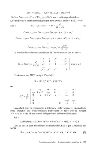 E(εt ) = E(ρεt−1 + vt ) = ρE(εt−1) + E(vt ) = 0
E(ε2
t ) = E(ρεt−1 + vt )2
= ρ2
E(ε2
t−1) + E(v2
t ) car vt est indépendant de εt .
La variance de εt étant homoscédastique, nous avons : E(ε2
t ) = E(ε2
t−1) = σ2
ε .
Soit : σ2
ε (1 − ρ2
) = σ2
v −→ σ2
ε =
σ2
v
(1 − ρ2)
[6]
Cov(εt ,εt+1) = E(εt ,εt+1) = E(εt ,(ρεt + vt+1)) = ρσ2
ε
Cov(εt ,εt+2) = E(εt ,εt+2) = E(εt ,(ρεt+1 + vt+2)) = ρE(εt ,εt+1) = ρ2
σ2
ε
…
Cov(εt ,εt+i ) = E(εt ,εt+i ) = ρi
σ2
ε =
ρi
σ2
v
(1 − ρ2)
La matrice des variances-covariances de l’erreur dans ce cas est alors :
Ωε = E(εε′
) =
σ2
v
1 − ρ2





1 ρ ρ2
. . . ρn−1
ρ 1 ρ . . . ρn−2
ρ2
ρ 1 . . . ρn−3
. . .
ρn−1
ρn−2
ρn−3
. . . 1





avec ρ = 1
L’estimateur des MCG est égal d’après [1] :

a = (X′
Ω−1
ε X)−1
(X′
Ω−1
ε Y)
où
Ω−1
ε =
1
σ2
v







1 −ρ 0 0 . . . . . . 0
−ρ 1 + ρ2
−ρ 0 . . . . . . 0
0 −ρ 1 + ρ2
−ρ . . . . . . 0
. . .
0 . . . . . . 1 + ρ2
−ρ
0 . . . 0 −ρ 1







Cependant, nous ne connaissons ni le terme ρ , ni la variance σ2
v ; nous allons
donc chercher une transformation matricielle M telle que le modèle
MY = M Xa + Mε ait ses erreurs indépendantes et homoscédastiques.
Soit :
E(Mε(Mε)′
) = E(Mεε′
M′
) = M E(εε′
) M′
= MΩε M′
= σ2
v I
Dans ce cas, on peut déterminer l’estimateur BLUE de a par la méthode des
MCO :

a = ((M X)′
M X)−1
(M X)′
MY = (X′
M′
M X)−1
X′
M′
MY [7]
Problèmes particuliers : la violation des hypothèses  135
 