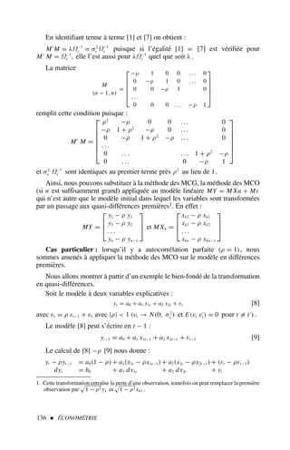 136  ÉCONOMÉTRIE
1. Cette transformation entraîne la perte d’une observation, toutefois on peut remplacer la première
observation par 1 − ρ2 y1 et 1 − ρ2xk1 .
En identifiant terme à terme [1] et [7] on obtient :
M′
M = λΩ−1
ε = σ2
v Ω−1
ε puisque si l’égalité [1] = [7] est vérifiée pour
M′
M = Ω−1
ε , elle l’est aussi pour λΩ−1
ε quel que soit λ .
La matrice
M
(n − 1, n)
=






−ρ 1 0 0 . . . 0
0 −ρ 1 0 . . . 0
0 0 −ρ 1 0
. . .
0 0 0 . . . −ρ 1






remplit cette condition puisque :
M′
M =







ρ2
−ρ 0 0 . . . 0
−ρ 1 + ρ2
−ρ 0 . . . 0
0 −ρ 1 + ρ2
−ρ . . . 0
. . .
0 . . . . . . 1 + ρ2
−ρ
0 . . . 0 −ρ 1







et σ2
v Ω−1
ε sont identiques au premier terme près ρ2
au lieu de 1.
Ainsi, nous pouvons substituer à la méthode des MCG, la méthode des MCO
(si n est suffisamment grand) appliquée au modèle linéaire MY = M Xa + Mε
qui n’est autre que le modèle initial dans lequel les variables sont transformées
par un passage aux quasi-différences premières1. En effet :
MY =



y2 − ρ y1
y3 − ρ y2
. . .
yn − ρ yn−1


 et M Xk =



xk2 − ρ xk1
xk3 − ρ xk2
. . .
xkn − ρ xkn−1



Cas particulier : lorsqu’il y a autocorrélation parfaite (ρ = 1), nous
sommes amenés à appliquer la méthode des MCO sur le modèle en différences
premières.
Nous allons montrer à partir d’un exemple le bien-fondé de la transformation
en quasi-différences.
Soit le modèle à deux variables explicatives :
yt = a0 + a1 x1t + a2 x2t + εt [8]
avec εt = ρ εt−1 + vt avec |ρ|  1 (vt → N(0; σ2
v ) et E(vt v′
t ) = 0 pour t = t′
).
Le modèle [8] peut s’écrire en t − 1 :
yt−1 = a0 + a1 x1t−1 + a2 x2t−1 + εt−1 [9]
Le calcul de [8] −ρ [9] nous donne :
yt − ρyt−1 = a0(1 − ρ)+ a1(x1t − ρx1t−1)+ a2(x2t − ρx2t−1)+ (εt − ρεt−1)
dyt = b0 + a1 dx1t + a2 dx2t + vt
 