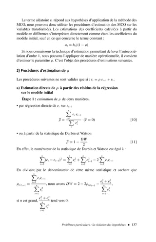 Le terme aléatoire vt répond aux hypothèses d’application de la méthode des
MCO, nous pouvons donc utiliser les procédures d’estimation des MCO sur les
variables transformées. Les estimations des coefficients calculées à partir du
modèle en différence s’interprètent directement comme étant les coefficients du
modèle initial, sauf en ce qui concerne le terme constant :
a0 = b0/(1 − ρ)
Si nous connaissons la technique d’estimation permettant de lever l’autocorré-
lation d’ordre 1, nous pouvons l’appliquer de manière opérationnelle, il convient
d’estimer le paramètre ρ. C’est l’objet des procédures d’estimations suivantes.
2) Procédures d’estimation de ρ
Les procédures suivantes ne sont valides que si : εt = ρ εt−1 + vt .
a) Estimation directe de ρ à partir des résidus de la régression
sur le modèle initial
Étape 1 : estimation de ρ de deux manières.
• par régression directe de et sur et−1

ρ =
n
t=2
et et−1
t
e2
t
(e = 0) [10]
• ou à partir de la statistique de Durbin et Watson

ρ ≃ 1 −
DW
2
[11]
En effet, le numérateur de la statistique de Durbin et Watson est égal à :
n
t=2
(et − et−1)2
=
n
t=2
e2
t +
n
t=2
e2
t−1 − 2
n
t=2
et et−1
En divisant par le dénominateur de cette même statistique et sachant que
ρet et−1
=
n
t=2
et et−1
n
t=1
e2
t
, nous avons DW = 2 − 2ρet et−1
−
e2
1 + e2
n
n
t=1
e2
t
,
si n est grand,
e2
1 + e2
n
n
t=1
e2
t
tend vers 0.
Problèmes particuliers : la violation des hypothèses  137
 