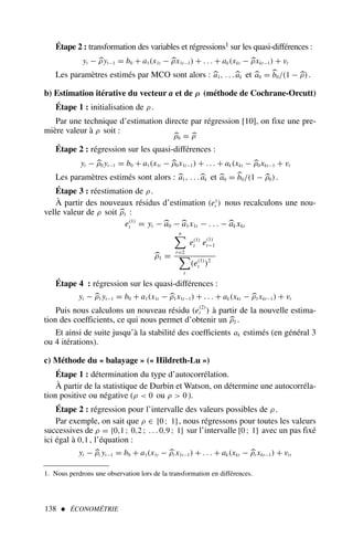 Étape 2 : transformation des variables et régressions1 sur les quasi-différences :
yt − 
ρyt−1 = b0 + a1(x1t − 
ρx1t−1) + . . . + ak(xkt − 
ρxkt−1) + vt
Les paramètres estimés par MCO sont alors : 
a1, . . .
ak et 
a0 = 
b0/(1 − 
ρ).
b) Estimation itérative du vecteur a et de ρ (méthode de Cochrane-Orcutt)
Étape 1 : initialisation de ρ .
Par une technique d’estimation directe par régression [10], on fixe une pre-
mière valeur à ρ soit :

ρ0 = 
ρ
Étape 2 : régression sur les quasi-différences :
yt − 
ρ0 yt−1 = b0 + a1(x1t − 
ρ0x1t−1) + . . . + ak(xkt − 
ρ0xkt−1 + vt
Les paramètres estimés sont alors : 
a1, . . .
ak et 
a0 = 
b0/(1 − 
ρ0).
Étape 3 : réestimation de ρ .
À partir des nouveaux résidus d’estimation (e1
t ) nous recalculons une nou-
velle valeur de ρ soit 
ρ1 :
e(1)
t = yt −
a0 −
a1x1t − . . . −
ak xkt

ρ1 =
n
t=2
e(1)
t e(1)
t−1
t
(e(1)
t )2
Étape 4 : régression sur les quasi-différences :
yt − 
ρ1 yt−1 = b0 + a1(x1t − 
ρ1x1t−1) + . . . + ak(xkt − 
ρ1xkt−1) + vt
Puis nous calculons un nouveau résidu (e(2)
t ) à partir de la nouvelle estima-
tion des coefficients, ce qui nous permet d’obtenir un 
ρ2 .
Et ainsi de suite jusqu’à la stabilité des coefficients ak estimés (en général 3
ou 4 itérations).
c) Méthode du « balayage » (« Hildreth-Lu »)
Étape 1 : détermination du type d’autocorrélation.
À partir de la statistique de Durbin et Watson, on détermine une autocorréla-
tion positive ou négative (ρ  0 ou ρ  0 ).
Étape 2 : régression pour l’intervalle des valeurs possibles de ρ .
Par exemple, on sait que ρ ∈ [0 ; 1], nous régressons pour toutes les valeurs
successives de ρ = {0,1 ; 0,2 ; . . . 0,9 ; 1} sur l’intervalle [0 ; 1] avec un pas fixé
ici égal à 0,1 , l’équation :
yt − 
ρi yt−1 = b0 + a1(x1t − 
ρi x1t−1) + . . . + ak(xkt − 
ρi xkt−1) + vit
138  ÉCONOMÉTRIE
1. Nous perdrons une observation lors de la transformation en différences.
 