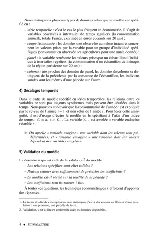 Nous distinguons plusieurs types de données selon que le modèle est spéci-
fié en :
– série temporelle : c’est le cas le plus fréquent en économétrie, il s’agit de
variables observées à intervalles de temps réguliers (la consommation
annuelle, totale France, exprimée en euros courants sur 20 ans) ;
– coupe instantanée : les données sont observées au même instant et concer-
nent les valeurs prises par la variable pour un groupe d’individus1 spéci-
fiques (consommation observée des agriculteurs pour une année donnée) ;
– panel : la variable représente les valeurs prises par un échantillon d’indivi-
dus à intervalles réguliers (la consommation d’un échantillon de ménages
de la région parisienne sur 20 ans) ;
– cohorte : très proches des données de panel, les données de cohorte se dis-
tinguent de la précédente par la constance de l’échantillon, les individus
sondés sont les mêmes d’une période sur l’autre.
4) Décalages temporels
Dans le cadre de modèle spécifié en séries temporelles, les relations entre les
variables ne sont pas toujours synchrones mais peuvent être décalées dans le
temps. Nous pouvons concevoir que la consommation de l’année t est expliquée
par le revenu de l’année t − 1 et non celui de l’année t. Pour lever cette ambi-
guïté, il est d’usage d’écrire le modèle en le spécifiant à l’aide d’un indice
de temps : Ct = a0 + a1 Yt−1 . La variable Yt−1 est appelée « variable endogène
retardée ».
 On appelle « variable exogène » une variable dont les valeurs sont pré-
déterminées, et « variable endogène » une variable dont les valeurs
dépendent des variables exogènes.
5) Validation du modèle
La dernière étape est celle de la validation2 du modèle :
– Les relations spécifiées sont-elles valides ?
– Peut-on estimer avec suffisamment de précision les coefficients ?
– Le modèle est-il vérifié sur la totalité de la période ?
– Les coefficients sont-ils stables ? Etc.
À toutes ces questions, les techniques économétriques s’efforcent d’apporter
des réponses.
4  ÉCONOMÉTRIE
1. Le terme d’individu est employé au sens statistique, c’est-à-dire comme un élément d’une popu-
lation : une personne, une parcelle de terre...
2. Validation, c’est-à-dire en conformité avec les données disponibles.
 