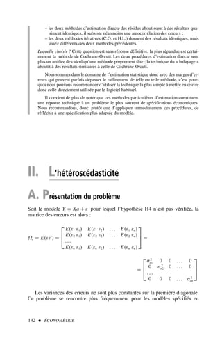 – les deux méthodes d’estimation directe des résidus aboutissent à des résultats qua-
siment identiques, il subsiste néanmoins une autocorrélation des erreurs ;
– les deux méthodes itératives (C.O. et H.L.) donnent des résultats identiques, mais
assez différents des deux méthodes précédentes.
Laquelle choisir ? Cette question est sans réponse définitive, la plus répandue est certai-
nement la méthode de Cochrane-Orcutt. Les deux procédures d’estimation directe sont
plus un artifice de calcul qu’une méthode proprement dite ; la technique du « balayage »
aboutit à des résultats similaires à celle de Cochrane-Orcutt.
Nous sommes dans le domaine de l’estimation statistique donc avec des marges d’er-
reurs qui peuvent parfois dépasser le raffinement de telle ou telle méthode, c’est pour-
quoi nous pouvons recommander d’utiliser la technique la plus simple à mettre en œuvre
donc celle directement utilisée par le logiciel habituel.
Il convient de plus de noter que ces méthodes particulières d’estimation constituent
une réponse technique à un problème le plus souvent de spécifications économiques.
Nous recommandons, donc, plutôt que d’appliquer immédiatement ces procédures, de
réfléchir à une spécification plus adaptée du modèle.
142  ÉCONOMÉTRIE
II. L’hétéroscédasticité
A. Présentation du problème
Soit le modèle Y = Xa + ε pour lequel l’hypothèse H4 n’est pas vérifiée, la
matrice des erreurs est alors :
Ωε = E(εε′
) =



E(ε1 ε1) E(ε1 ε2) . . . E(ε1 εn)
E(ε2 ε1) E(ε2 ε2) . . . E(ε2 εn)
. . .
E(εn ε1) E(εn ε2) . . . E(εn εn)


 =
=



σ2
ε1 0 0 . . . 0
0 σ2
ε2 0 . . . 0
. . .
0 0 0 . . . σ2
εn



Les variances des erreurs ne sont plus constantes sur la première diagonale.
Ce problème se rencontre plus fréquemment pour les modèles spécifiés en
 
