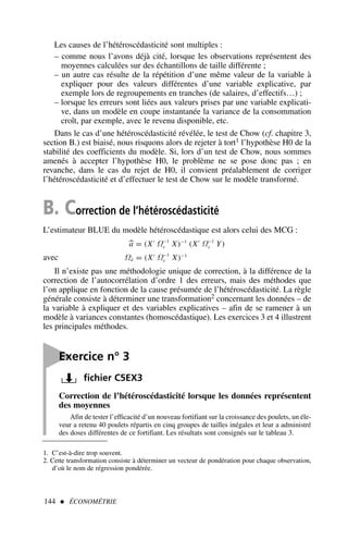 144  ÉCONOMÉTRIE
Les causes de l’hétéroscédasticité sont multiples :
– comme nous l’avons déjà cité, lorsque les observations représentent des
moyennes calculées sur des échantillons de taille différente ;
– un autre cas résulte de la répétition d’une même valeur de la variable à
expliquer pour des valeurs différentes d’une variable explicative, par
exemple lors de regroupements en tranches (de salaires, d’effectifs…) ;
– lorsque les erreurs sont liées aux valeurs prises par une variable explicati-
ve, dans un modèle en coupe instantanée la variance de la consommation
croît, par exemple, avec le revenu disponible, etc.
Dans le cas d’une hétéroscédasticité révélée, le test de Chow (cf. chapitre 3,
section B.) est biaisé, nous risquons alors de rejeter à tort1 l’hypothèse H0 de la
stabilité des coefficients du modèle. Si, lors d’un test de Chow, nous sommes
amenés à accepter l’hypothèse H0, le problème ne se pose donc pas ; en
revanche, dans le cas du rejet de H0, il convient préalablement de corriger
l’hétéroscédasticité et d’effectuer le test de Chow sur le modèle transformé.
1. C’est-à-dire trop souvent.
2. Cette transformation consiste à déterminer un vecteur de pondération pour chaque observation,
d’où le nom de régression pondérée.
B. Correction de l’hétéroscédasticité
L’estimateur BLUE du modèle hétéroscédastique est alors celui des MCG :

a = (X′
Ω−1
ε X)−1
(X′
Ω−1
ε Y)
avec Ωâ = (X′
Ω−1
ε X)−1
Il n’existe pas une méthodologie unique de correction, à la différence de la
correction de l’autocorrélation d’ordre 1 des erreurs, mais des méthodes que
l’on applique en fonction de la cause présumée de l’hétéroscédasticité. La règle
générale consiste à déterminer une transformation2 concernant les données – de
la variable à expliquer et des variables explicatives – afin de se ramener à un
modèle à variances constantes (homoscédastique). Les exercices 3 et 4 illustrent
les principales méthodes.

Exercice n° 3
fichier C5EX3
Correction de l’hétéroscédasticité lorsque les données représentent
des moyennes
Afin de tester l’efficacité d’un nouveau fortifiant sur la croissance des poulets, un éle-
veur a retenu 40 poulets répartis en cinq groupes de tailles inégales et leur a administré
des doses différentes de ce fortifiant. Les résultats sont consignés sur le tableau 3.
 