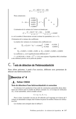 Problèmes particuliers : la violation des hypothèses  147
C. Tests de détection de l’hétéroscédasticité
Nous allons présenter, à partir d’un exercice, différents tests permettant de
détecter une hétéroscédasticité.

σ2
ε =
(Y − X
a)′
V−1
(Y − X
a)
n − k − 1
Nous connaissons :
Y − Xâ =






0,0161
−0,0885
0,0238
0,0575
−0,0869






; V−1
=






12
8
6
9
5






L’estimation de la variance de l’erreur est donnée par :
σ̂2
ε =
(Y − Xâ)′
V−1
(Y − Xâ)
n − k − 1
=
0,1369
5 − 1 − 1
= 0,0445
(n est le nombre d’observations servant à estimer les paramètres, ici n = 5 ).
• Estimation de la variance des coefficients
La matrice des variances et covariances des coefficients est :

Ωâ = 
σ2
ε (X′
V−1
X)−1
= 0,0445
2,1040 −0,3426
−0,3426 0,05647

soit

σ2
â0 = 0,0445 × 2,1040 = 0,094 et 
σ2
â1 = 0,0445 × 0,0565 = 0,00251
Le coefficient a1 est-il significativement différent de 0 ?
t∗
= 0,502/0,05 = 10,04  t0,05
3 = 3,18, nous rejetons l’hypothèse H0, le fortifiant
a une influence positive sur le poids des poulets.

Exercice n° 4
fichier C5EX4
Tests de détection d’une hétéroscédasticité et correction
Un directeur de la production d’une unité de construction automobile désire déter-
miner une relation entre le nombre de défauts constatés (Yi ) et le temps de vérification
(Xi ) d’une automobile, selon le modèle suivant :
Yi = a0 + a1 Xi + ui
Pour ce faire, il procède à un test sur 30 véhicules qu’il regroupe en 6 classes de 5
voitures en demandant à chaque chef d’atelier de passer un nombre d’heures de vérifica-
tion fixé.
Les résultats sont consignés dans le tableau 5.
 