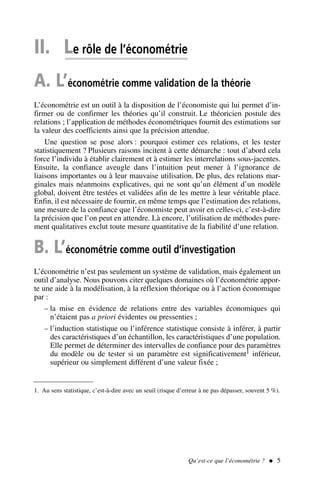 II. Le rôle de l’économétrie
A. L’économétrie comme validation de la théorie
L’économétrie est un outil à la disposition de l’économiste qui lui permet d’in-
firmer ou de confirmer les théories qu’il construit. Le théoricien postule des
relations ; l’application de méthodes économétriques fournit des estimations sur
la valeur des coefficients ainsi que la précision attendue.
Une question se pose alors : pourquoi estimer ces relations, et les tester
statistiquement ? Plusieurs raisons incitent à cette démarche : tout d’abord cela
force l’individu à établir clairement et à estimer les interrelations sous-jacentes.
Ensuite, la confiance aveugle dans l’intuition peut mener à l’ignorance de
liaisons importantes ou à leur mauvaise utilisation. De plus, des relations mar-
ginales mais néanmoins explicatives, qui ne sont qu’un élément d’un modèle
global, doivent être testées et validées afin de les mettre à leur véritable place.
Enfin, il est nécessaire de fournir, en même temps que l’estimation des relations,
une mesure de la confiance que l’économiste peut avoir en celles-ci, c’est-à-dire
la précision que l’on peut en attendre. Là encore, l’utilisation de méthodes pure-
ment qualitatives exclut toute mesure quantitative de la fiabilité d’une relation.
B. L’économétrie comme outil d’investigation
L’économétrie n’est pas seulement un système de validation, mais également un
outil d’analyse. Nous pouvons citer quelques domaines où l’économétrie appor-
te une aide à la modélisation, à la réflexion théorique ou à l’action économique
par :
– la mise en évidence de relations entre des variables économiques qui
n’étaient pas a priori évidentes ou pressenties ;
– l’induction statistique ou l’inférence statistique consiste à inférer, à partir
des caractéristiques d’un échantillon, les caractéristiques d’une population.
Elle permet de déterminer des intervalles de confiance pour des paramètres
du modèle ou de tester si un paramètre est significativement1 inférieur,
supérieur ou simplement différent d’une valeur fixée ;
Qu’est-ce que l’économétrie ?  5
1. Au sens statistique, c’est-à-dire avec un seuil (risque d’erreur à ne pas dépasser, souvent 5 %).
 