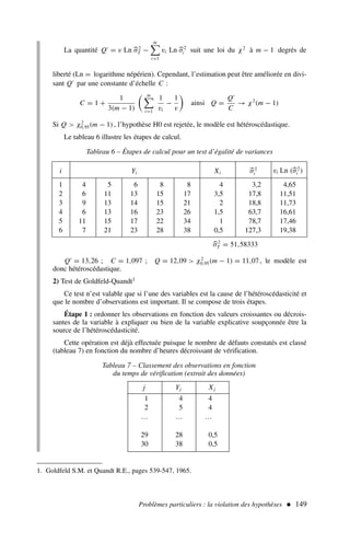 Problèmes particuliers : la violation des hypothèses  149
La quantité Q′
= v Ln 
σ2
T −
m
i=1
vi Ln 
σ2
i suit une loi du χ2
à m − 1 degrés de
liberté (Ln = logarithme népérien). Cependant, l’estimation peut être améliorée en divi-
sant Q′
par une constante d’échelle C :
C = 1 +
1
3(m − 1)
m
i=1
1
vi
−
1
v
ainsi Q =
Q′
C
→ χ2
(m − 1)
Si Q  χ2
0,95(m − 1), l’hypothèse H0 est rejetée, le modèle est hétéroscédastique.
Le tableau 6 illustre les étapes de calcul.
1. Goldfeld S.M. et Quandt R.E., pages 539-547, 1965.
. i Yi Xi 
σ2
i vi Ln (
σ2
i )
1 4 5 6 8 8 4 3,2 4,65
2 6 11 13 15 17 3,5 17,8 11,51
3 9 13 14 15 21 2 18,8 11,73
4 6 13 16 23 26 1,5 63,7 16,61
5 11 15 17 22 34 1 78,7 17,46
6 7 21 23 28 38 0,5 127,3 19,38
Tableau 6 – Étapes de calcul pour un test d’égalité de variances

σ2
T = 51,58333
Tableau 7 – Classement des observations en fonction
du temps de vérification (extrait des données)
. j Yj Xj
1 4 4
2 5 4
… … …
29 28 0,5
30 38 0,5
Q′
= 13,26 ; C = 1,097 ; Q = 12,09  χ2
0,95(m − 1) = 11,07, le modèle est
donc hétéroscédastique.
2) Test de Goldfeld-Quandt1
Ce test n’est valable que si l’une des variables est la cause de l’hétéroscédasticité et
que le nombre d’observations est important. Il se compose de trois étapes.
Étape 1 : ordonner les observations en fonction des valeurs croissantes ou décrois-
santes de la variable à expliquer ou bien de la variable explicative soupçonnée être la
source de l’hétéroscédasticité.
Cette opération est déjà effectuée puisque le nombre de défauts constatés est classé
(tableau 7) en fonction du nombre d’heures décroissant de vérification.
 