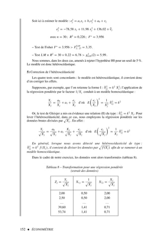 152  ÉCONOMÉTRIE
Soit ici à estimer le modèle : e2
j = a1xj + b1x2
j + a0 + vj
e2
j = −78,58 xj + 11,98 x2
j + 136,02 +
vj
avec n = 30 ; R2
= 0,226 ; F∗
= 3,956
– Test de Fisher F∗
= 3,956  F0,05
2 ; 27 = 3,35.
– Test LM n R2
= 30 × 0,22 = 6,78  χ2
0,05(2) = 5,99.
Nous sommes, dans les deux cas, amenés à rejeter l’hypothèse H0 pour un seuil de 5 %.
Le modèle est donc hétéroscédastique.
5) Correction de l’hétéroscédasticité
Les quatre tests sont concordants : le modèle est hétéroscédastique, il convient donc
d’en corriger les effets.
Supposons, par exemple, que l’on retienne la forme I : 
σ2
ej = k2
X2
j ; l’application de
la régression pondérée par le facteur 1/Xj conduit à un modèle homoscédastique :
Yj
Xj
=
a0
Xj
+ a1 +
ej
Xj
d’où E
ej
Xj
2
=
1
X2
j

σ2
ej = k2
Or, le test de Gleisjer a mis en évidence une relation (II) du type : 
σ2
ej = k2
Xj . Pour
lever l’hétéroscédasticité, dans ce cas, nous employons la régression pondérée sur les
données brutes divisées par Xj . En effet :
Yj
Xj
=
a0
Xj
+ a1
Xj
Xj
+
ej
Xj
d’où E
ej
Xj
2
=
1
Xj

σ2
ej = k2
En général, lorsque nous avons détecté une hétéroscédasticité de type :

σ2
ej = k2
f (Xj ), il convient de diviser les données par f (Xj ) afin de se ramener à un
modèle homoscédastique.
Dans le cadre de notre exercice, les données sont alors transformées (tableau 8).
Tableau 8 – Transformation pour une régression pondérée
(extrait des données)
. Zj =
Yj
Xj
X1 j =
1
Xj
X2 j =
Xj
Xj
2,00 0,50 2,00
2,50 0,50 2,00
… … …
39,60 1,41 0,71
53,74 1,41 0,71
 