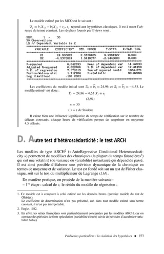 Problèmes particuliers : la violation des hypothèses  153
Les coefficients du modèle initial sont 
a0 = 
b1 = 24,96 et 
a1 = 
b2 = −4,53. Le
modèle estimé1 est donc :
Yj = 24,96 − 4,53 Xj + ej
(2,94)
n = 30
(.) = t de Student
Il existe bien une influence significative du temps de vérification sur le nombre de
défauts constatés, chaque heure de vérification permet de supprimer en moyenne
4,5 défauts.
1. Ce modèle est à comparer à celui estimé sur les données brutes (premier modèle du test de
Gleisjer).
Le coefficient de détermination n’est pas présenté, car, dans tout modèle estimé sans terme
constant, il n’est pas interprétable.
2. Engle, 1982.
3. En effet, les séries financières sont particulièrement concernées par les modèles ARCH, car on
constate des périodes de forte spéculation (variabilité élevée) suivie de périodes d’accalmie (varia-
bilité faible).
D. Autre test d’hétéroscédasticité : le test ARCH
Les modèles de type ARCH2 (« AutoRegressive Conditional Heteroscedasti-
city ») permettent de modéliser des chroniques (la plupart du temps financières3)
qui ont une volatilité (ou variance ou variabilité) instantanée qui dépend du passé.
Il est ainsi possible d’élaborer une prévision dynamique de la chronique en
termes de moyenne et de variance. Le test est fondé soit sur un test de Fisher clas-
sique, soit sur le test du multiplicateur de Lagrange (LM).
De manière pratique, on procède de la manière suivante :
– 1re étape : calcul de et le résidu du modèle de régression ;
Le modèle estimé par les MCO est le suivant :
Zj = b1 X1 j + b2 X2 j + εj , εj répond aux hypothèses classiques. Il est à noter l’ab-
sence du terme constant. Les résultats fournis par Eviews sont :
 