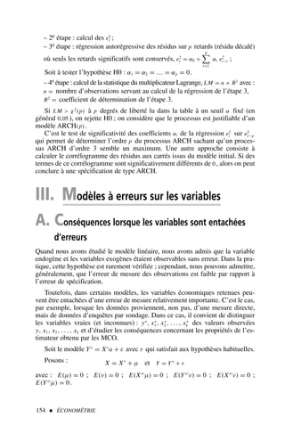 154  ÉCONOMÉTRIE
– 2e étape : calcul des e2
t ;
– 3e étape : régression autorégressive des résidus sur p retards (résidu décalé)
où seuls les retards significatifs sont conservés, e2
t = α0 +
p
i=1
αi e2
t−i ;
Soit à tester l’hypothèse H0 : α1 = α2 = … = αp = 0.
– 4e étape : calcul de la statistique du multiplicateur Lagrange, LM = n × R2
avec :
n = nombre d’observations servant au calcul de la régression de l’étape 3,
R2
= coefficient de détermination de l’étape 3.
Si LM  χ2
(p) à p degrés de liberté lu dans la table à un seuil α fixé (en
général 0,05 ), on rejette H0 ; on considère que le processus est justifiable d’un
modèle ARCH(p) .
C’est le test de significativité des coefficients αi de la régression e2
t sur e2
t−p
qui permet de déterminer l’ordre p du processus ARCH sachant qu’un proces-
sus ARCH d’ordre 3 semble un maximum. Une autre approche consiste à
calculer le corrélogramme des résidus aux carrés issus du modèle initial. Si des
termes de ce corrélogramme sont significativement différents de 0 , alors on peut
conclure à une spécification de type ARCH.
III. Modèles à erreurs sur les variables
A. Conséquences lorsque les variables sont entachées
d’erreurs
Quand nous avons étudié le modèle linéaire, nous avons admis que la variable
endogène et les variables exogènes étaient observables sans erreur. Dans la pra-
tique, cette hypothèse est rarement vérifiée ; cependant, nous pouvons admettre,
généralement, que l’erreur de mesure des observations est faible par rapport à
l’erreur de spécification.
Toutefois, dans certains modèles, les variables économiques retenues peu-
vent être entachées d’une erreur de mesure relativement importante. C’est le cas,
par exemple, lorsque les données proviennent, non pas, d’une mesure directe,
mais de données d’enquêtes par sondage. Dans ce cas, il convient de distinguer
les variables vraies (et inconnues) : y∗
, x∗
1 , x∗
2 , . . . , x∗
k des valeurs observées
y, x1, x2, . . . , xk et d’étudier les conséquences concernant les propriétés de l’es-
timateur obtenu par les MCO.
Soit le modèle Y∗
= X∗
a + ε avec ε qui satisfait aux hypothèses habituelles.
Posons : X = X∗
+ µ et Y = Y∗
+ ν
avec : E(µ) = 0 ; E(ν) = 0 ; E(X∗′
µ) = 0 ; E(Y∗′
ν) = 0 ; E(X∗′
ν) = 0 ;
E(Y∗′
µ) = 0.
 