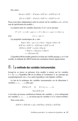 Problèmes particuliers : la violation des hypothèses  155
On a alors :
E(ε′
µ) = E{(Y∗
− X∗
a)′
µ} = E(Y∗
µ) − a′
E(X∗′
µ) = 0
E(ε′
ν) = E{(Y∗
− X∗
a)′
ν} = E(Y∗
ν) − a′
E(X∗′
ν) = 0
Nous avons donc indépendance entre les erreurs sur les variables µ et ν, et l’er-
reur de spécification du modèle ε.
La relation entre les variables observées X et Y est la suivante :
Y∗
= Y − ν = (X − µ)a + ε → Y = Xa + ν − µa + ε = Xa + η
avec η = ν − µa + ε
Les propriétés stochastiques de η sont :
E(η) = E(ν − µa + ε) = E(ν) − E(µ)a + E(ε) = 0
E(X∗′
η) = E(X∗′
ν) − E(X∗′
µ)a + E(X∗′
ε) = 0
E(X′
η) = E{(X∗
+ µ)′
η} = E(µ′
η)
= E(µ′
ν) − E(µ′
µ) a + E(µ′
ε)
= −E(µ′
µ)a = 0
L’hypothèse H6 du modèle général n’est donc pas vérifiée puisque η et X sont
corrélés, la méthode des MCO fournit des estimateurs biaisés négativement.
B. La méthode des variables instrumentales
Lorsqu’on se trouve en présence d’un modèle à erreurs sur les variables
Y = Xa + η , l’hypothèse H6 est en défaut et l’estimateur 
a ne converge pas
asymptotiquement vers a. Les autres hypothèses sont réputées vérifiées.
Le but de la technique des variables instrumentales est de déterminer k
variables z1, z2, . . . , zk telles que :
E(Z′
η) = 0 et Z = (z1, z2, . . . , zk)
Cov (Z′
X) = 0
c’est-à-dire qu’aucune combinaison linéaire des variables zk n’est orthogonale
aux variables x1, x2, . . . , xk ou encore que les variables Z et X soient corrélées.
Nous avons alors :
E(Z′
Y) = E{Z′
(Xa + η)} = E(Z′
X)a + E(Z′
η) = E(Z′
X)a
 