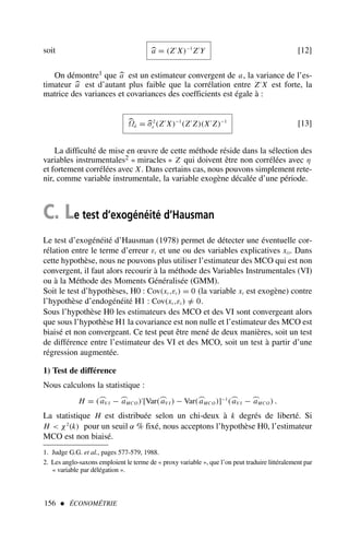 156  ÉCONOMÉTRIE
soit 
a = (Z′
X)−1
Z′
Y [12]
On démontre1 que 
a est un estimateur convergent de a, la variance de l’es-
timateur 
a est d’autant plus faible que la corrélation entre Z′
X est forte, la
matrice des variances et covariances des coefficients est égale à :

Ωâ = 
σ2
ε (Z′
X)−1
(Z′
Z)(X′
Z)−1
[13]
La difficulté de mise en œuvre de cette méthode réside dans la sélection des
variables instrumentales2 « miracles » Z qui doivent être non corrélées avec η
et fortement corrélées avec X. Dans certains cas, nous pouvons simplement rete-
nir, comme variable instrumentale, la variable exogène décalée d’une période.
C. Le test d’exogénéité d’Hausman
Le test d’exogénéité d’Hausman (1978) permet de détecter une éventuelle cor-
rélation entre le terme d’erreur εt et une ou des variables explicatives xit. Dans
cette hypothèse, nous ne pouvons plus utiliser l’estimateur des MCO qui est non
convergent, il faut alors recourir à la méthode des Variables Instrumentales (VI)
ou à la Méthode des Moments Généralisée (GMM).
Soit le test d’hypothèses, H0 : Cov(xt ,εt ) = 0 (la variable xt est exogène) contre
l’hypothèse d’endogénéité H1 : Cov(xt ,εt ) =
/ 0.
Sous l’hypothèse H0 les estimateurs des MCO et des VI sont convergeant alors
que sous l’hypothèse H1 la covariance est non nulle et l’estimateur des MCO est
biaisé et non convergeant. Ce test peut être mené de deux manières, soit un test
de différence entre l’estimateur des VI et des MCO, soit un test à partir d’une
régression augmentée.
1) Test de différence
Nous calculons la statistique :
H = (⌢
aV I − ⌢
aMCO )′
[Var(⌢
aV I ) − Var(⌢
aMCO )]−1
(⌢
aV I − ⌢
aMCO ) .
La statistique H est distribuée selon un chi-deux à k degrés de liberté. Si
H  χ2
(k) pour un seuil α % fixé, nous acceptons l’hypothèse H0, l’estimateur
MCO est non biaisé.
1. Judge G.G. et al., pages 577-579, 1988.
2. Les anglo-saxons emploient le terme de « proxy variable », que l’on peut traduire littéralement par
« variable par délégation ».
 