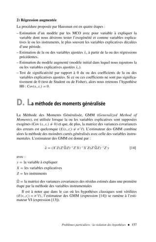 2) Régression augmentée
La procédure proposée par Hausman est en quatre étapes :
– Estimation d’un modèle par les MCO avec pour variable à expliquer la
variable dont nous désirons tester l’exogénéité et comme variables explica-
tives le ou les instruments, le plus souvent les variables explicatives décalées
d’une période.
– Estimation de la ou des variables ajustées x̂it à partir de la ou des régressions
précédentes.
– Estimation du modèle augmenté (modèle initial dans lequel nous rajoutons la
ou les variables explicatives ajustées x̂it).
– Test de significativité par rapport à 0 du ou des coefficients de la ou des
variables explicatives ajustées. Si ce ou ces coefficients ne sont pas significa-
tivement de 0 (test de Student ou de Fisher), alors nous retenons l’hypothèse
H0 : Cov(xt ,εt ) = 0.
D. La méthode des moments généralisée
La Méthode des Moments Généralisée, GMM (Generalized Method of
Moments), est utilisée lorsque la ou les variables explicatives sont supposées
exogènes (Cov (xt ,εt ) =
/ 0) et que, de plus, la matrice des variances covariances
des erreurs est quelconque (E(εt ,ε′
t ) =
/ σ2
I). L’estimateur des GMM combine
alors la méthode des moindres carrés généralisés avec celle des variables instru-
mentales. L’estimateur des GMM est donné par :
â = (X′
Z(Z′ ˆ
Z)−1
Z′
X)−1
X′
Z(Z′ ˆ
Z)−1
Z′
y [14]
avec :
y = la variable à expliquer
X = les variables explicatives
Z = les instruments
ˆ
 = la matrice des variances covariances des résidus estimés dans une première
étape par la méthode des variables instrumentales
Il est à noter que dans le cas où les hypothèses classiques sont vérifiées
(E(εt ,ε′
t ) = σ2
I), l’estimateur des GMM (expression [14]) se ramène à l’esti-
mateur VI (expression [13]).
Problèmes particuliers : la violation des hypothèses  157
 