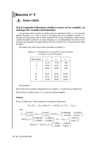 158  ÉCONOMÉTRIE
On demande :
1) de tester une éventuelle endogénéité de la variable xi à l’aide du test d’Hausman ;
2) d’estimer la relation entre yi et x∗
i par une méthode adaptée.
Solution
1) Test de différence : Nous calculons la statistique d’Hausman :
H = (
⌢
aV I −
⌢
aMCO )′
[Var(
⌢
aV I ) − Var(
⌢
aMCO )]−1
(
⌢
aV I −
⌢
aMCO )
Avec :
⌢
aV I =
0,795
2,153

;
⌢
aMCO =
0,822
1,471

; Var(
⌢
aV I ) =
0,0004489 −0,01106
−0,01106 0,27613

;
Var(
⌢
aMCO ) =
0,0003486 −0,00859
−0,00859 0,214867

; (
⌢
aV I −
⌢
aMCO =
−0,0276
0,6817

;
[Var(
⌢
aV I ) − Var(
⌢
aMCO )] =
0,0001 −0,0024
−0,0024 0,0612


Exercice n° 5
fichier C5EX5
Test d’exogénéité d’Hausman, modèle à erreurs sur les variables : la
technique des variables instrumentales
Un agronome désire estimer la relation entre le rendement de blé (yi ) et la quantité
utilisée d’engrais (x∗
i ) . Pour ce faire, il ne dispose que de la quantité d’engrais (xi )
déclarée par l’agriculteur, qui est donc entachée d’une erreur. Cependant, il pense que la
variable de dépense effective en achat d’engrais (zi ) est indépendante de l’erreur d’ob-
servation de la quantité d’engrais déclarée et bien corrélée avec la consommation réelle
d’engrais.
On dispose des vingt observations présentées au tableau 9.
Tableau 9 – Rendement de blé, quantité d’engrais utilisée
et dépense en achat d’engrais
Observation yi xi zi
1 15,30 17,30 3,00
2 19,91 21,91 7,00
3 20,94 22,96 5,40
… … … …
18 25,83 29,43 22,20
19 25,15 28,95 24,60
20 25,06 28,86 24,60
 
