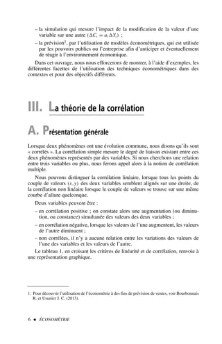 – la simulation qui mesure l’impact de la modification de la valeur d’une
variable sur une autre (Ct = a1Yt ) ;
– la prévision1, par l’utilisation de modèles économétriques, qui est utilisée
par les pouvoirs publics ou l’entreprise afin d’anticiper et éventuellement
de réagir à l’environnement économique.
Dans cet ouvrage, nous nous efforcerons de montrer, à l’aide d’exemples, les
différentes facettes de l’utilisation des techniques économétriques dans des
contextes et pour des objectifs différents.
III. La théorie de la corrélation
A. Présentation générale
Lorsque deux phénomènes ont une évolution commune, nous disons qu’ils sont
« corrélés ». La corrélation simple mesure le degré de liaison existant entre ces
deux phénomènes représentés par des variables. Si nous cherchons une relation
entre trois variables ou plus, nous ferons appel alors à la notion de corrélation
multiple.
Nous pouvons distinguer la corrélation linéaire, lorsque tous les points du
couple de valeurs (x,y) des deux variables semblent alignés sur une droite, de
la corrélation non linéaire lorsque le couple de valeurs se trouve sur une même
courbe d’allure quelconque.
Deux variables peuvent être :
– en corrélation positive ; on constate alors une augmentation (ou diminu-
tion, ou constance) simultanée des valeurs des deux variables ;
– en corrélation négative, lorsque les valeurs de l’une augmentent, les valeurs
de l’autre diminuent ;
– non corrélées, il n’y a aucune relation entre les variations des valeurs de
l’une des variables et les valeurs de l’autre.
Le tableau 1, en croisant les critères de linéarité et de corrélation, renvoie à
une représentation graphique.
6  ÉCONOMÉTRIE
1. Pour découvrir l’utilisation de l’économétrie à des fins de prévision de ventes, voir Bourbonnais
R. et Usunier J. C. (2013).
 