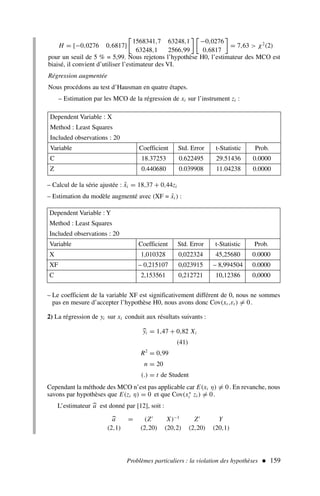 Problèmes particuliers : la violation des hypothèses  159
H = [−0,0276 0,6817]
1568341,7 63248,1
63248,1 2566,99

−0,0276
0,6817

= 7,63  χ2
(2)
pour un seuil de 5 % = 5,99. Nous rejetons l’hypothèse H0, l’estimateur des MCO est
biaisé, il convient d’utiliser l’estimateur des VI.
Régression augmentée
Nous procédons au test d’Hausman en quatre étapes.
– Estimation par les MCO de la régression de xi sur l’instrument zi :
Dependent Variable : X
Method : Least Squares
Included observations : 20
Variable Coefficient Std. Error t-Statistic Prob.
C 18.37253 0.622495 29.51436 0.0000
Z 0.440680 0.039908 11.04238 0.0000
– Calcul de la série ajustée : x̂i = 18,37 + 0,44zi
– Estimation du modèle augmenté avec (XF = x̂i ) :
Dependent Variable : Y
Method : Least Squares
Included observations : 20
Variable Coefficient Std. Error t-Statistic Prob.
X 1,010328 0,022324 45,25680 0.0000
XF – 0,215107 0,023915 – 8,994504 0.0000
C 2,153561 0,212721 10,12386 0,0000
– Le coefficient de la variable XF est significativement différent de 0, nous ne sommes
pas en mesure d’accepter l’hypothèse H0, nous avons donc Cov(xt ,εt ) = 0.
2) La régression de yi sur xi conduit aux résultats suivants :

yi = 1,47 + 0,82 Xi
(41)
R2
= 0,99
n = 20
(.) = t de Student
Cependant la méthode des MCO n’est pas applicable car E(xi η) = 0. En revanche, nous
savons par hypothèses que E(zi η) = 0 et que Cov(x∗
i zi ) = 0.
L’estimateur 
a est donné par [12], soit :

a = (Z′
X)−1
Z′
Y
(2,1) (2,20) (20,2) (2,20) (20,1)
 