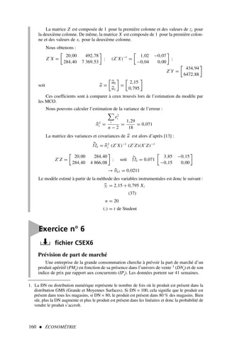 160  ÉCONOMÉTRIE

Exercice n° 6
fichier C5EX6
1. La DN ou distribution numérique représente le nombre de fois où le produit est présent dans la
distribution GMS (Grande et Moyennes Surfaces). Si DN = 100, cela signifie que le produit est
présent dans tous les magasins, si DN = 80, le produit est présent dans 80 % des magasins. Bien
sûr, plus la DN augmente et plus le produit est présent dans les linéaires et donc la probabilité de
vendre le produit s’accroît.
La matrice Z est composée de 1 pour la première colonne et des valeurs de zi pour
la deuxième colonne. De même, la matrice X est composée de 1 pour la première colon-
ne et des valeurs de xi pour la deuxième colonne.
Nous obtenons :
Z′
X =
20,00 492,78
284,40 7 369,53

; (Z′
X)−1
=
1,02 −0,07
−0,04 0,00

;
Z′
Y =
434,94
6472,88

soit 
a =

a0

a1

=
2,15
0,795

Ces coefficients sont à comparer à ceux trouvés lors de l’estimation du modèle par
les MCO.
Nous pouvons calculer l’estimation de la variance de l’erreur :

σ2
ε =
i
e2
i
n − 2
=
1,29
18
= 0,071
La matrice des variances et covariances de 
a est alors d’après [13] :

Ωâ = 
σ2
ε (Z′
X)−1
(Z′
Z)(X′
Z)−1
Z′
Z =
20,00 284,40
284,40 4 866,08

; soit 
Ωâ = 0,071
3,85 −0,15
−0,15 0,00

→ 
σâ1 = 0,0211
Le modèle estimé à partir de la méthode des variables instrumentales est donc le suivant :

yi = 2,15 + 0,795 Xi
(37)
n = 20
(.) = t de Student
Prévision de part de marché
Une entreprise de la grande consommation cherche à prévoir la part de marché d’un
produit apéritif (PMt) en fonction de sa présence dans l’univers de vente 1 (DNt) et de son
indice de prix par rapport aux concurrents (IPt). Les données portent sur 41 semaines.
 