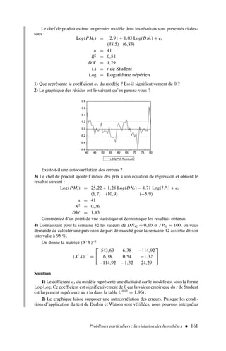 Problèmes particuliers : la violation des hypothèses  161
Le chef de produit estime un premier modèle dont les résultats sont présentés ci-des-
sous :
Log(PMt ) = 2,91 + 1,03 Log(DNt ) + et
(48,5) (6,83)
n = 41
R2
= 0,54
DW = 1,29
(.) = t de Student
Log = Logarithme népérien
1) Que représente le coefficient a1 du modèle ? Est-il significativement de 0 ?
2) Le graphique des résidus est le suivant qu’en pensez-vous ?
Existe-t-il une autocorrélation des erreurs ?
3) Le chef de produit ajoute l’indice des prix à son équation de régression et obtient le
résultat suivant :
Log(PMt ) = 25,22 + 1,28 Log(DNt ) − 4,71 Log(I Pt ) + et
(6,7) (10,9) (−5,9)
n = 41
R2
= 0,76
DW = 1,83
Commentez d’un point de vue statistique et économique les résultats obtenus.
4) Connaissant pour la semaine 42 les valeurs de DN42 = 0,60 et I P42 = 100, on vous
demande de calculer une prévision de part de marché pour la semaine 42 assortie de son
intervalle à 95 %.
On donne la matrice (X′
X)−1
(X′
X)−1
=


543,63 6,38 −114,92
6,38 0,54 −1,32
−114,92 −1,32 24,29


Solution
1) Le cofficient a1 du modèle représente une élasticité car le modèle est sous la forme
Log-Log. Ce coefficient est significativement de 0 car la valeur empirique du t de Student
est largement supérieure au t lu dans la table (t0,05
= 1,96).
2) Le graphique laisse supposer une autocorrélation des erreurs. Puisque les condi-
tions d’application du test de Durbin et Watson sont vérifiées, nous pouvons interpréter
 