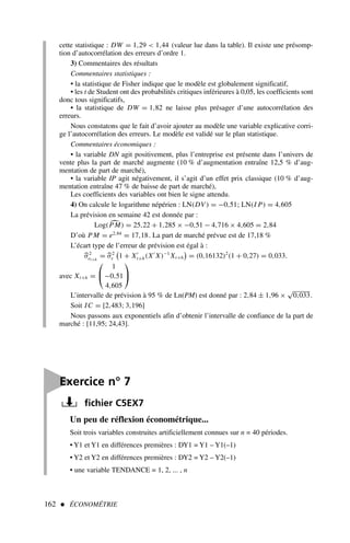 162  ÉCONOMÉTRIE
cette statistique : DW = 1,29  1,44 (valeur lue dans la table). Il existe une présomp-
tion d’autocorrélation des erreurs d’ordre 1.
3) Commentaires des résultats
Commentaires statistiques :
• la statistique de Fisher indique que le modèle est globalement significatif,
• les t de Student ont des probabilités critiques inférieures à 0,05, les coefficients sont
donc tous significatifs,
• la statistique de DW = 1,82 ne laisse plus présager d’une autocorrélation des
erreurs.
Nous constatons que le fait d’avoir ajouter au modèle une variable explicative corri-
ge l’autocorrélation des erreurs. Le modèle est validé sur le plan statistique.
Commentaires économiques :
• la variable DN agit positivement, plus l’entreprise est présente dans l’univers de
vente plus la part de marché augmente (10 % d’augmentation entraîne 12,5 % d’aug-
mentation de part de marché),
• la variable IP agit négativement, il s’agit d’un effet prix classique (10 % d’aug-
mentation entraîne 47 % de baisse de part de marché),
Les coefficients des variables ont bien le signe attendu.
4) On calcule le logarithme népérien : LN(DV) = −0,51; LN(I P) = 4,605
La prévision en semaine 42 est donnée par :
Log( 
PM) = 25,22 + 1,285 × −0,51 − 4,716 × 4,605 = 2,84
D’où PM = e2,84
= 17,18. La part de marché prévue est de 17,18 %
L’écart type de l’erreur de prévision est égal à :

σ2
et+h
= 
σ2
ε

1 + X′
t+h(X′
X)−1
Xt+h

= (0,16132)2
(1 + 0,27) = 0,033.
avec Xt+h =


1
−0,51
4,605


L’intervalle de prévision à 95 % de Ln(PM) est donné par : 2,84 ± 1,96 ×
√
0,033.
Soit IC = [2,483; 3,196]
Nous passons aux exponentiels afin d’obtenir l’intervalle de confiance de la part de
marché : [11,95; 24,43].
Un peu de réflexion économétrique...
Soit trois variables construites artificiellement connues sur n = 40 périodes.
• Y1 et Y1 en différences premières : DY1 = Y1 – Y1(–1)
• Y2 et Y2 en différences premières : DY2 = Y2 – Y2(–1)
• une variable TENDANCE = 1, 2, ... , n

Exercice n° 7
fichier C5EX7
 