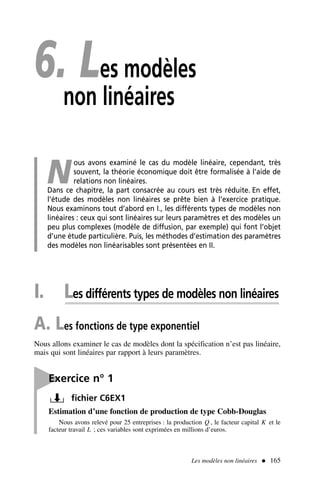6. Les modèles
non linéaires
N
ous avons examiné le cas du modèle linéaire, cependant, très
souvent, la théorie économique doit être formalisée à l’aide de
relations non linéaires.
Dans ce chapitre, la part consacrée au cours est très réduite. En effet,
l’étude des modèles non linéaires se prête bien à l’exercice pratique.
Nous examinons tout d’abord en I., les différents types de modèles non
linéaires : ceux qui sont linéaires sur leurs paramètres et des modèles un
peu plus complexes (modèle de diffusion, par exemple) qui font l’objet
d’une étude particulière. Puis, les méthodes d’estimation des paramètres
des modèles non linéarisables sont présentées en II.
I. Les différents types de modèles non linéaires
A. Les fonctions de type exponentiel
Nous allons examiner le cas de modèles dont la spécification n’est pas linéaire,
mais qui sont linéaires par rapport à leurs paramètres.
Les modèles non linéaires  165

Exercice n° 1
fichier C6EX1
Estimation d’une fonction de production de type Cobb-Douglas
Nous avons relevé pour 25 entreprises : la production Q , le facteur capital K et le
facteur travail L ; ces variables sont exprimées en millions d’euros.
 