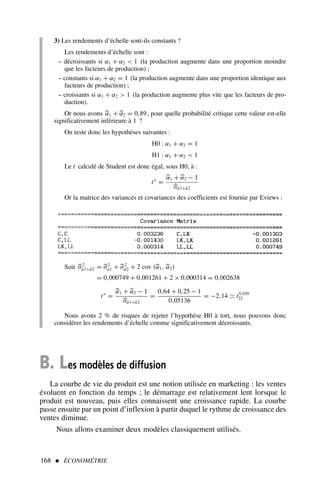 168  ÉCONOMÉTRIE
3) Les rendements d’échelle sont-ils constants ?
Les rendements d’échelle sont :
– décroissants si α1 + α2  1 (la production augmente dans une proportion moindre
que les facteurs de production) ;
– constants si α1 + α2 = 1 (la production augmente dans une proportion identique aux
facteurs de production) ;
– croissants si α1 + α2  1 (la production augmente plus vite que les facteurs de pro-
duction).
Or nous avons 
α1 + 
α2 = 0,89, pour quelle probabilité critique cette valeur est-elle
significativement inférieure à 1 ?
On teste donc les hypothèses suivantes :
H0 : α1 + α2 = 1
H1 : α1 + α2  1
Le t calculé de Student est donc égal, sous H0, à :
t∗
=

α1 + 
α2 − 1

σα̂1+α̂2
Or la matrice des variances et covariances des coefficients est fournie par Eviews :
Soit 
σ2
α̂1+α̂2 = 
σ2
α̂1 + 
σ2
α̂2 + 2 cov (
α1, 
α2)
= 0,000749 + 0,001261 + 2 × 0,000314 = 0,002638
t∗
=

α1 + 
α2 − 1

σα̂1+α̂2
=
0,64 + 0,25 − 1
0,05136
= −2,14 ≃ t0,020
22
Nous avons 2 % de risques de rejeter l’hypothèse H0 à tort, nous pouvons donc
considérer les rendements d’échelle comme significativement décroissants.
B. Les modèles de diffusion
La courbe de vie du produit est une notion utilisée en marketing : les ventes
évoluent en fonction du temps ; le démarrage est relativement lent lorsque le
produit est nouveau, puis elles connaissent une croissance rapide. La courbe
passe ensuite par un point d’inflexion à partir duquel le rythme de croissance des
ventes diminue.
Nous allons examiner deux modèles classiquement utilisés.
 