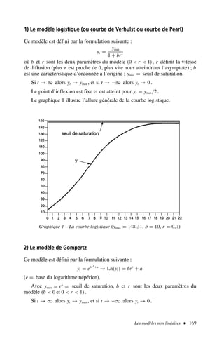 Les modèles non linéaires  169
1) Le modèle logistique (ou courbe de Verhulst ou courbe de Pearl)
Ce modèle est défini par la formulation suivante :
yt =
ymax
1 + brt
où b et r sont les deux paramètres du modèle (0  r  1), r définit la vitesse
de diffusion (plus r est proche de 0, plus vite nous atteindrons l’asymptote) ; b
est une caractéristique d’ordonnée à l’origine ; ymax = seuil de saturation.
Si t → ∞ alors yt → ymax , et si t → −∞ alors yt → 0 .
Le point d’inflexion est fixe et est atteint pour yt = ymax/2.
Le graphique 1 illustre l’allure générale de la courbe logistique.
Graphique 1 – La courbe logistique (ymax = 148,31, b = 10, r = 0,7)
2) Le modèle de Gompertz
Ce modèle est défini par la formulation suivante :
yt = ebrt +a
→ Ln(yt ) = brt
+ a
(e = base du logarithme népérien).
Avec ymax = ea
= seuil de saturation, b et r sont les deux paramètres du
modèle (b  0 et 0  r  1).
Si t → ∞ alors yt → ymax , et si t → −∞ alors yt → 0 .
 
