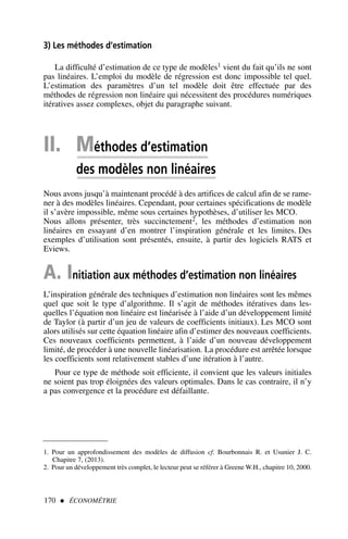 II. Méthodes d’estimation
des modèles non linéaires
Nous avons jusqu’à maintenant procédé à des artifices de calcul afin de se rame-
ner à des modèles linéaires. Cependant, pour certaines spécifications de modèle
il s’avère impossible, même sous certaines hypothèses, d’utiliser les MCO.
Nous allons présenter, très succinctement2, les méthodes d’estimation non
linéaires en essayant d’en montrer l’inspiration générale et les limites. Des
exemples d’utilisation sont présentés, ensuite, à partir des logiciels RATS et
Eviews.
A. Initiation aux méthodes d’estimation non linéaires
L’inspiration générale des techniques d’estimation non linéaires sont les mêmes
quel que soit le type d’algorithme. Il s’agit de méthodes itératives dans les-
quelles l’équation non linéaire est linéarisée à l’aide d’un développement limité
de Taylor (à partir d’un jeu de valeurs de coefficients initiaux). Les MCO sont
alors utilisés sur cette équation linéaire afin d’estimer des nouveaux coefficients.
Ces nouveaux coefficients permettent, à l’aide d’un nouveau développement
limité, de procéder à une nouvelle linéarisation. La procédure est arrêtée lorsque
les coefficients sont relativement stables d’une itération à l’autre.
Pour ce type de méthode soit efficiente, il convient que les valeurs initiales
ne soient pas trop éloignées des valeurs optimales. Dans le cas contraire, il n’y
a pas convergence et la procédure est défaillante.
170  ÉCONOMÉTRIE
3) Les méthodes d’estimation
La difficulté d’estimation de ce type de modèles1 vient du fait qu’ils ne sont
pas linéaires. L’emploi du modèle de régression est donc impossible tel quel.
L’estimation des paramètres d’un tel modèle doit être effectuée par des
méthodes de régression non linéaire qui nécessitent des procédures numériques
itératives assez complexes, objet du paragraphe suivant.
1. Pour un approfondissement des modèles de diffusion cf. Bourbonnais R. et Usunier J. C.
Chapitre 7, (2013).
2. Pour un développement très complet, le lecteur peut se référer à Greene W.H., chapitre 10, 2000.
 