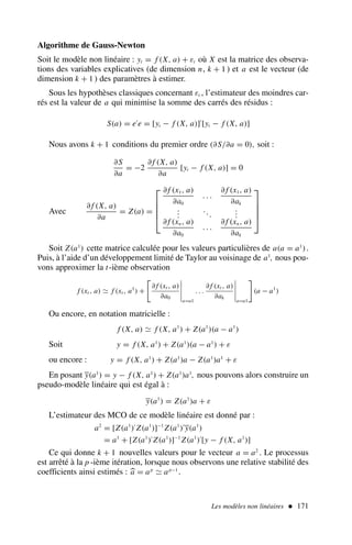 Les modèles non linéaires  171
Algorithme de Gauss-Newton
Soit le modèle non linéaire : yt = f (X, a) + εt où X est la matrice des observa-
tions des variables explicatives (de dimension n, k + 1 ) et a est le vecteur (de
dimension k + 1 ) des paramètres à estimer.
Sous les hypothèses classiques concernant εt , l’estimateur des moindres car-
rés est la valeur de a qui minimise la somme des carrés des résidus :
S(a) = e′
e = [yt − f (X, a)]′
[yt − f (X, a)]
Nous avons k + 1 conditions du premier ordre (∂S/∂a = 0), soit :
∂S
∂a
= −2
∂ f (X, a)
∂a
[yt − f (X, a)] = 0
Avec
∂ f (X, a)
∂a
= Z(a) =





∂ f (x1, a)
∂a0
. . .
∂ f (x1, a)
∂ak
.
.
.
...
.
.
.
∂ f (xn, a)
∂a0
. . .
∂ f (xn, a)
∂ak





Soit Z(a1
) cette matrice calculée pour les valeurs particulières de a(a = a1
).
Puis, à l’aide d’un développement limité de Taylor au voisinage de a1
, nous pou-
vons approximer la t-ième observation
f (xt , a) ≃ f (xt , a1
) +
∂ f (xt , a)
∂a0
a=a1
. . .
∂ f (xt , a)
∂ak
a=a1
(a − a1
)
Ou encore, en notation matricielle :
f (X, a) ≃ f (X, a1
) + Z(a1
)(a − a1
)
Soit y = f (X, a1
) + Z(a1
)(a − a1
) + ε
ou encore : y = f (X, a1
) + Z(a1
)a − Z(a1
)a1
+ ε
En posant y(a1
) = y − f (X, a1
) + Z(a1
)a1
, nous pouvons alors construire un
pseudo-modèle linéaire qui est égal à :
y(a1
) = Z(a1
)a + ε
L’estimateur des MCO de ce modèle linéaire est donné par :
a2
= [Z(a1
)′
Z(a1
)]−1
Z(a1
)′
y(a1
)
= a1
+ [Z(a1
)′
Z(a1
)]−1
Z(a1
)′
[y − f (X, a1
)]
Ce qui donne k + 1 nouvelles valeurs pour le vecteur a = a2
. Le processus
est arrêté à la p -ième itération, lorsque nous observons une relative stabilité des
coefficients ainsi estimés : 
a = ap
≃ ap−1
.
 