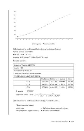 Les modèles non linéaires  173
1) Estimation d’un modèle de diffusion de type Logistique (Eviews).
Valeurs initiales compatibles
PARAM 1 600. 2 5. 3 0.5
equation NLS ventes=C(1)/(1+c(2)*c(3)^@trend)
Résultats (Eviews) :
0
100
200
300
400
500
600
700
1 2 3 4 5 6 7 8 9 10 11 12 13 14 15 16 17 18 19
Graphique 2 – Ventes cumulées
Dependent Variable: VENTES
Sample: 1 19
Included observations: 19
Convergence achieved after 8 iterations
VENTES=C(1)/(1+C(2)*C(3)^TEND)
Coefficient Std. Error t–Statistic Prob.
C(1) 718.0033 11.87762 60.45008 0.0000
C(2) 14.77212 0.536144 27.55254 0.0000
C(3) 0.784909 0.004580 171.3614 0.0000
R-squared 0.999009
Le modèle estimé s’écrit : yt =
ymax
1 + brt
=
718
1 + 14,77 × 0,785t
2) Estimation d’un modèle de diffusion de type Gompertz (RATS).
* Régression non linéaire
nonlin b r a ← Définition des paramètres à estimer
frml gompertz = exp(b*r**(t)+a) ← Formulation du modèle
 