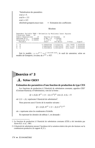 174  ÉCONOMÉTRIE

Exercice n° 3
fichier C6EX1
Estimation des paramètres d’une fonction de production de type CES
Les fonctions de production à l’élasticité de substitution constante, appelées CES1
(Constant Elasticity of Substitution), sont de la forme :
Q = β1[β2 Kβ3
+ (1 − β2) Lβ3
]β4
avec β3 et β4  0
où 1/(1 − β3) représente l’élasticité de substitution2.
Nous pouvons aussi l’écrire de la manière suivante :
Q = β1[β2 Kβ3
+ (1 − β2)] Lβ3
]ν/β3
où ν représente alors les rendements d’échelle.
En reprenant les données du tableau 1, on demande :
1. La fonction de production à l’élasticité de substitution constante (CES) a été introduite par
Arrow K.J. et al., 1961.
2. L’élasticité de substitution mesure l’incidence de la variation relative des prix des facteurs sur la
combinaison productive (le rapport K/L ).
*Initialisation des paramètres
eval a = 5.
eval b = -3.5
eval r = 0.5
nlls(frml=gompertz,trace) taux ← Estimation des coefficients
Résultats
Soit le modèle : yt = ebrt +a
= e(−3,46×0,88t +6,83)
; le seuil de saturation, selon un
modèle de Gompertz, est donc de e6,83
= 927.
 